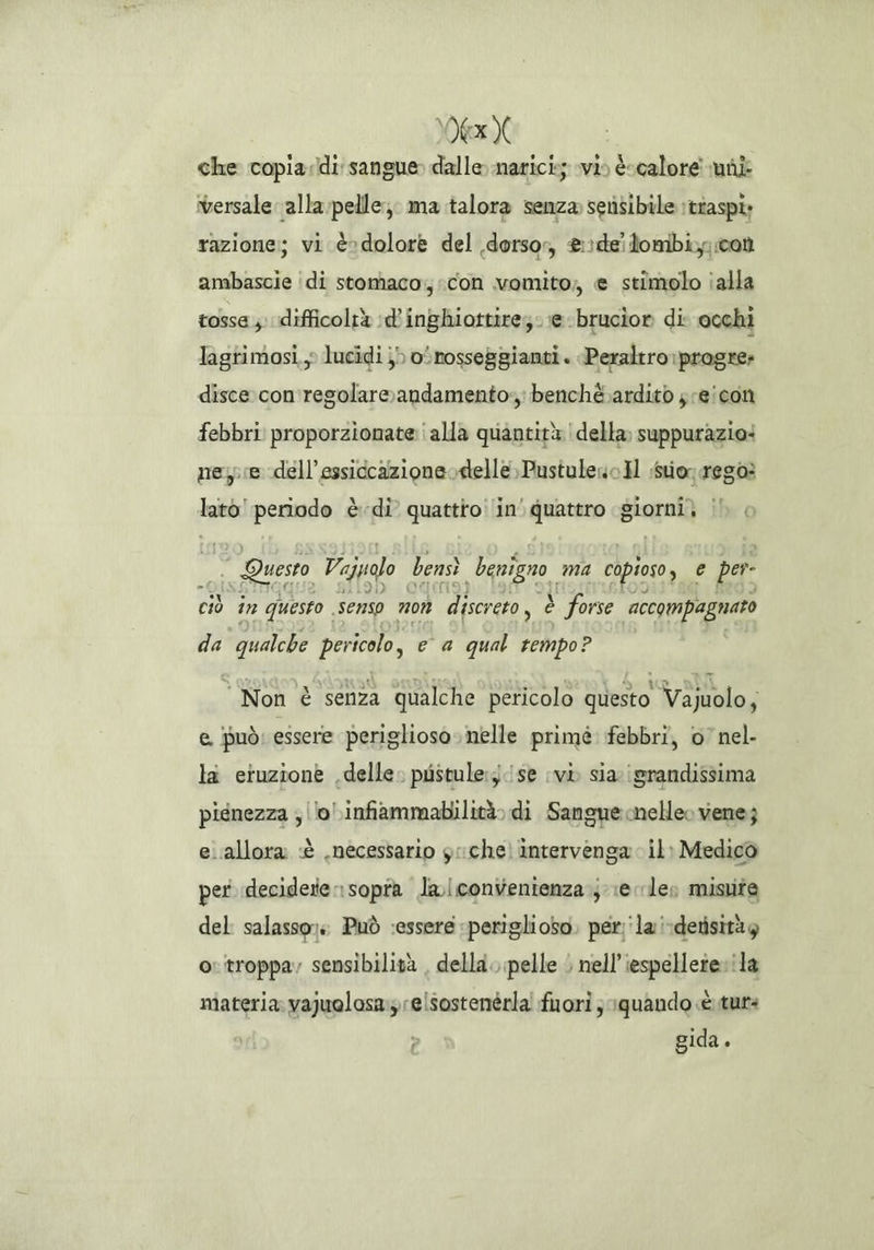 Dex che copia:\di sangue dalle narici; svi) calore vudii versale alla:-pelle, ma talora senza sensibile ittaspi razione; vi è>dolore del dorso, &?deilombiy con ambascie ‘di stomaco; con vomito, e stimolo ialla tosse ;. difficoltà :d’inghiottire;. e brucior di. occhi lagrimosi,, lucidi }) o‘rosseggianti . Peraltro: pragre» disce con'regolareandamento;; benchè ardito jreicon febbri: proporzionate i alla quantità | della suppurazio: nese dell’essiccazioneodelle PustuleoIl suorrega CRESCI è di’ quattroi in’ quattro giorala Hi — Questo Vejualo bensì benigno ma copioso, e per. ciò în questo. senso 7 07 discreto, è è forse accompagnato da qualche pericolo, e a qual tempo? * Non è senza qualche pericolo questo Vajuolo, e, può: essere periglioso. nelle primè: febbri, o’ nel- la eruzione delle. pustule:j./se (vi sia: \srandissima piénezza ; lo \infiammabilità» di Sangue melleo vene; e.allora «è .necessario g:iche) intervenga il: Medico per decidere rsopra Jla/convenienza je les misuite del salasso: Può :essere «periglioso. per ‘la !\detisitày o: troppa; sensibilità , della. pelle $ nell’iespelletevila materia: vajuolosa:relsostenérla! fuori ; 1quando «è tut: > gida.