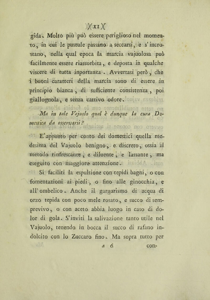 VxIX gida. Molto più può essere periglioso nel momen- to; ‘in ‘cui le pustule passano» a seccarsi, e 5° incro- stano, ‘nella qual epoca la ‘marcia «—vajuolosa può facilmente essere riassorbita,, e deposta in qualche ‘viscere ‘di tutta inpottanza-. Avvertasi però, che i buoni ‘caratteri della marcia sono di essere, in principio bianca , «di sufficiente consistenza, Re giallognola;, € senza ‘cattivo. odore. Ma e Mea) bor è ton: la cura Do- mestica da osservarsi ? E‘appumito ‘per conto dei domestici quella \me- desima del Vajuolo benignoy. e discreto;; ossia lil metodo rinfrescante ) e diluente ju le lassante i ma eseguito con°maggiore attenzione . VEE Si! faciliti la espulsione con'tepidi bagni, 0 con fomentazioni ai. piedi, 0 fino ‘alle ginocchia, e all’ombelico . Anche il gargarismo di'‘acqua di orzo tepida con poco mele rosato, e succo di sem- previvo ,, o con aceto. abbia luogo in caso di do- lor di gola. S'inviti la salivazione tanto utile nel Vajuolo, tenendo in bocca il succo di rafano in- dolcito con lo Zuccaro fino. Ma sopra tutto per