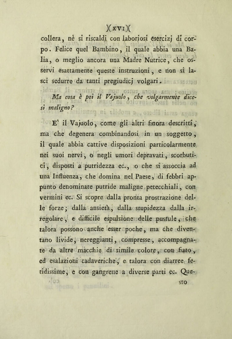 avi collera, né si riscaldi con laboriosi esetcizj di cor- po. Felice quel Bambino, il quale abbia una Ba- lia, o meglio ancora una Madre Nutrice, che os- servi èsattamente queste instruzioni, e rion si la- sci sedurre ‘da tanti pregiudicj volgari. Te Ae SION (03JUI, 1092. Brit) Posti Ma cosa è pot il Vajzuolo, che ‘volgarmente dice- si maligno ? E' il Vajuolo, come glicaltri finora: descritti; ma ‘che degenera combinandosi in un: soggetto, il quale abbia cattive disposizioni particolarmente nèi suoi nervi; ol negli umori depravati:; scorbuti- ci; disposti a putridezza ec., ‘oche si assoccia ad una Influenza, che domina nel Paese, di febbri ap- punto denominate putride maligne .petecchiali, con vermini ec. Si scopre idalla prorita prostrazione del- le forze; dalla’ ansietà, dalla stupidezza dalla ir- tésolare, e difficile espulsione:sdelle:pustule i che talora ‘possonovanche ‘esser rpoche; ma che «diven tano livide} nereggianti, compresse, accompagna te da ‘altre macchie idissimile»colore;r com ofiato;; ed esalazioni ‘cadaverichelj e. talora con «diarree. fe- tidissime; e com gangrene ‘a diverse parti ec. Que- sto