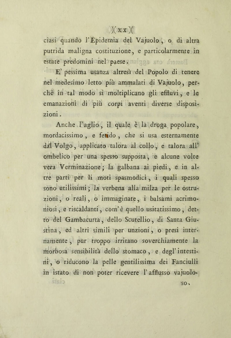 ax cìasi quando l’Epidemia del Vajuolo,, o. di altra putrida maligna costituzione, e particolarmente. in estate ‘predomini nel» paese » ‘0 E' pessima usanza altresì del Popolo di tenere nel medesimo letto più ammalati di Vajuolo, pet- chè in-tal modo si ‘moltiplicano gli effluvi, e'le emanazioni di ‘più corpi aventi diverse :disposi» zioni. Anche l'aglio, il quale è la droga popolare, mordacissimo , e fesido, che si usa esternamente dal Volso, ‘applicato ‘talora. al.collo, e talora all’ ombelico per una spesso ‘supposta; ‘e alcune volte vera Verminazione ; la galbana.ai piedi, e in al- tre parti ‘per li moti ‘spasmodici,, d quali spesso sono utilissimi; la verbena alla'milza per le ostru- zioni, o reali, o immaginate, i balsami acrimo- niosi, e riscaldanti, com'è quello usitatissimo, det- to-del Gambacurta, dello Scutellio, di Santa Giu- stina, ‘ed altri simili ‘per unzioni, © presi inter- namente, pùr troppo ‘irritano soverchiamente la morbosa ‘sensibilità dello stomaco, e. degl’ intesti- ni, ‘o riducono la pelle gentilissima dei Fanciulli in istato. di non’ poter ricevere l'afflusso vajuolo» 50»