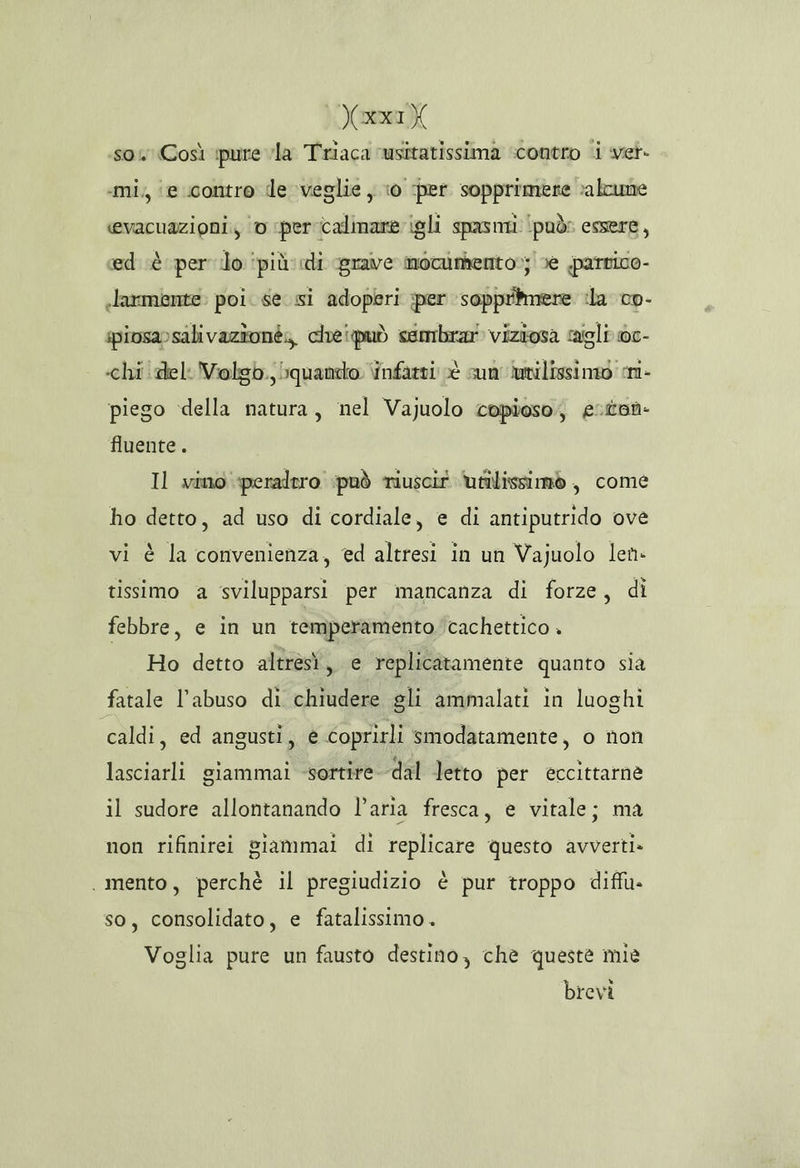 )ariK so. Così ipure vla Triaca ‘usitatissima scontro i ver. «mi, ‘e contro de veglie, ‘0 per sopprimere »alcune cevacuazioni., ‘© per calinare igli spasmi ‘può: essere, ed è per io ‘più: di grave moctumento»; ve parrico- .larmente: poi. se si adoperi per sopprimere ila co- ipiosa»sali vazione; cheipuò sembrar viziosa cagli 0c- «chi del Violgb. bquando infarti è sun lunilissinio si- piego della natura, nel Vajuolo copioso; eston- fluente. Il vino peraltro può riuscir Utilissimò , come ho detto, ad uso di cordiale, e di antiputrido ove vi è la convenienza, ed altresi in un Vajuolo len- tissimo a svilupparsi per mancanza di forze, di febbre, e in un temperamento; cachettico . Ho detto altresì, e replicatamente quanto sia fatale l'abuso di chiudere gli ammalati in luoghi caldi, ed angusti, è Coprirli smodatamente, o non lasciarli giammai sortire dal letto per eccittarne il sudore allontanando l’aria fresca, e vitale; ma non rifinirei giammai di replicare questo avverti» . mento, perchè il pregiudizio è pur troppo diffu» so, consolidato, e fatalissimo. Voglia pure un fausto destino, che queste mie brevi
