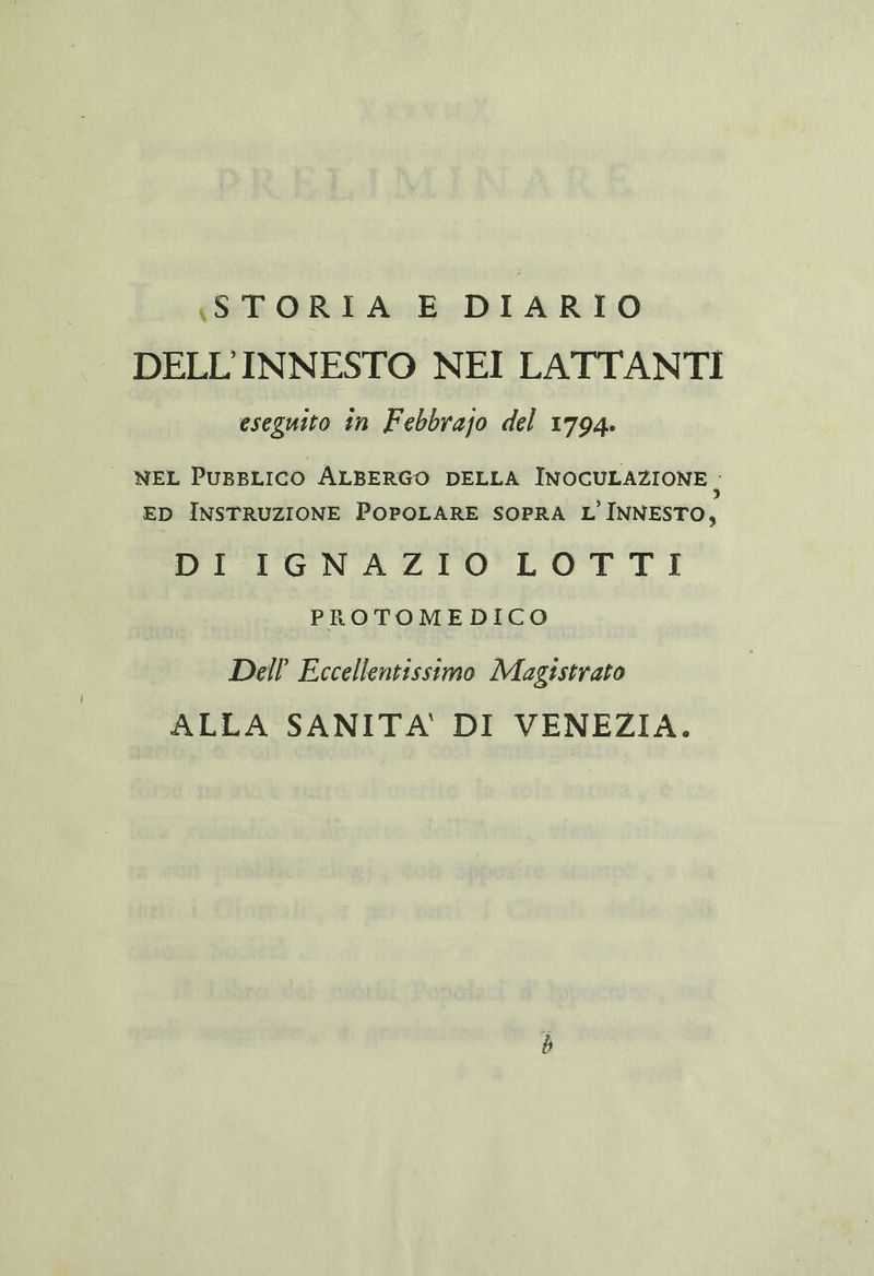 (STORIA E DIARIO DELL'INNESTO NEI LATTANTI eseguito în Febbrajo del 1794. | NEL PUBBLICO ALBERGO DELLA INOCULAZIONE, ED INSTRUZIONE POPOLARE SOPRA L'INNESTO, DI IGNAZIO LOTTI PROTOMEDICO Dell’ Eccellentissimo Magistrato ALLA SANITA' DI VENEZIA.