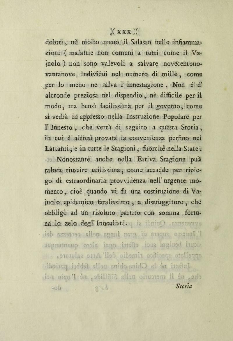 (xxx dolori, né molto meno il Salassa nelle-infiamma» zioni ( malattie nom comuni a tutti come il Va: juolo ) nan'sono valevoli a salvare inovecentono» vantanove, Individui nel. numero di’ millè, come per ilo meno ne. salva }innestagione . «Non cè! «di altronde preziosa nel. dispendio, nè. difficile per il modo, ma bensì facilissima. per il governo; come si vedrà in appresso» nella. Instruziohe Papolare per l'Innesto } che verrà di seguito a ‘questa Storia, in:cub è altresì provata. la: convenienza perfino» nei Lattahti; e in tutte le Stagironi ; fuorché nella:Statea ‘Nonostante anche. nella Estiva. Stagione ‘può talora riuscire utilissima; come ‘accadde peroripie= go di estraordinaria provvidenza; nell’ urgente: mo- rhento ,, cioè quando vi fu ‘una costituzione» di Va: jualo. epidemico fatalissimo ;:e0 distruggitore», ché obbligò ad un risoluto. partito: coh somma forta» na.lo. zelo degl’ Inoculisti. “ | Storia