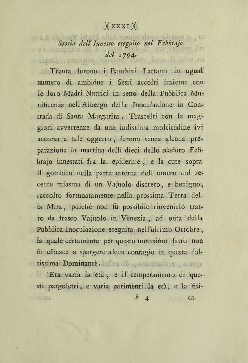 XKXXI) Storia dell’ Innesto: eseguito nel Febbrajo del 1794. Trenta. furono..i Bambini. Lattanti in ugual numero. di ambidue i Sessi accolti insieme con le loro Madri Nutrici in: seno. della. Pubblica. Mu: nificenza. nell’Albergo: della Inoculazione: ‘in. Con- trada di Santa Margarita. Trascelti con le mag- giori avvertenze da. una. indistinta. moltitudine ivi. accorsa a. tale: oggetto:,. furono. senza. alcuna. pre- parazione la mattina. delli dieci dello scaduto Feb- brajo innestati. fra. la. epiderme., e la cute sopra il gombito nella parte esterna. dell’ omero col re: cente miasma. di un Vajuolo discreto, e. benigno, raccolto fortunatamente: nella. prossima. Terra. del- la Mira, poichè non fu possibile ‘rinvenirlò. trat: to da fresco Vajuolo. in. Venezia, ad. onta. della Pubblica Inoculazione: eseguita: nell’ultimo Ottobre, la quale: certamente: per questo notissimo fatto non fu efficace a spargere-alcun contagio in questa. fol. tissimabDominantèe. | | ‘Era.varia»laletà ,, e il temperamento: di (que-- sti. pargoletti,. e: varia: parimenti ila età, e la. fisi-. b 4 ca.