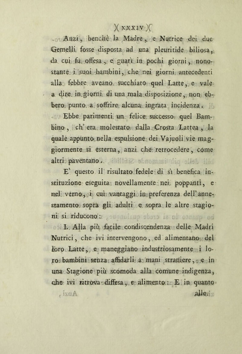 Yxxxivo)( « Anzi, benchè la Madre, e Nutrice «dei due Gemelli. fosse disposta. ad una! pleuritide.. biliosa,;; da cui, fu. .offesa;, eiguari in. pochi giorni; nono-. stante. isuoi.-bambini,;iche:}nei giorni; antecedenti alla: febbre ‘aveano, succhiato--quel: Latte, e vale: @ dire. in.giotri; di una mala-disposizione ,;-non; eb- bero. punto..a. soffrire: alcuna; ingrata. incideriza . Ebbe. parimenti. un. felice: successo: quel Bam- bino, i ch’:era: molestato». dalla Crosta. Lattea ji la quale-appunto. nella espulsione; dei VaJuoli vie mag-. giormente:sì esterna, anzi. ché: retrocedere, come: altri: paventano .. , E° questo il risultato:fedele: di sì benefica. in-. stituzione: eseguita» novéllamente: nei. poppanti, e: meli verno: o cui; vantaggi. inspreferenza. dell’anne-. stamento: sopra gli ‘adulti. e sopra: le altre stagio- ni si riducono: sosia Alla più facile. condiscendenza; delle. Madri Nutrici, che-ivi intervengono, ed alimentano»: del loro. Latte, e: maneggiano-industriosamente-»i lo-. roibambini:senza: affidarli: a-/mani strariiere , s;ecin una» Stagione: più scomoda. alla: comune»indigenza, che: ivi ntrova»diffesa;;. e- alimento: Ein quanto: su adleri.
