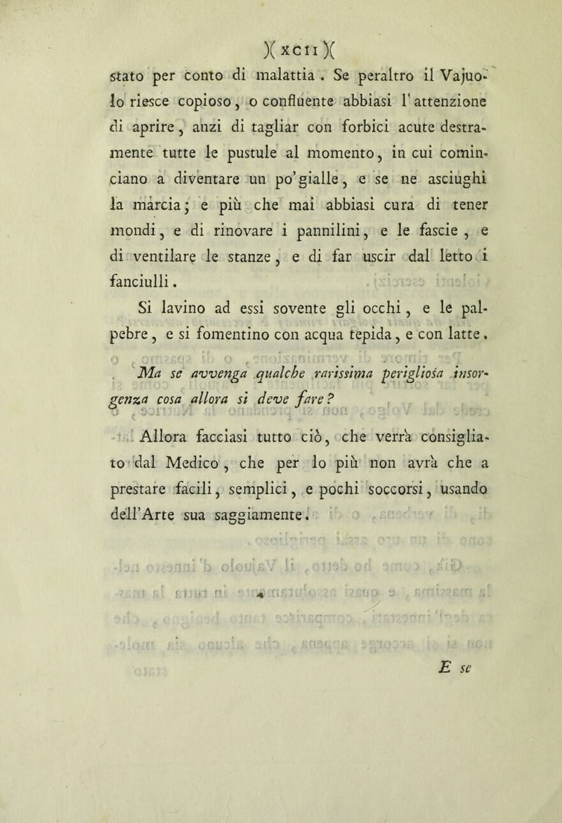 Xxer) stato per conto di malattia. Se peraltro il Vajuo:. lo riesce copioso ;'io confluente ‘abbiasi l'attenzione di aprire, anzi di tagliar con forbici acute destra- mente tutte le pustule al momento, in cui comin. ciano ‘a diventare ‘un po’ gialle, ‘e’ se. ne asciughi la marcia; e più che mai abbiasi cura di tener mondi, e di rinovare ì pannilini, e le fascie , e diventilare dle stanze, e di far uscir edal! letto 1 fanciulli. | [ol Si lavino ad essi sovente gli occhi, e le pal. pebre, e si fomentino con acqua tepida, e con latte, Ma se avvenga qualche rarissima perigliosa insor- genza cosa allora si deve fare? | Allora facciasi tutto ciò, cche verrà consiglia- to:(dal Medico , che per lo più mon avrà che a prestare facili; semplici, ,e pochi ‘soccorsi, usando dell’Arte sua saggiamente. E se