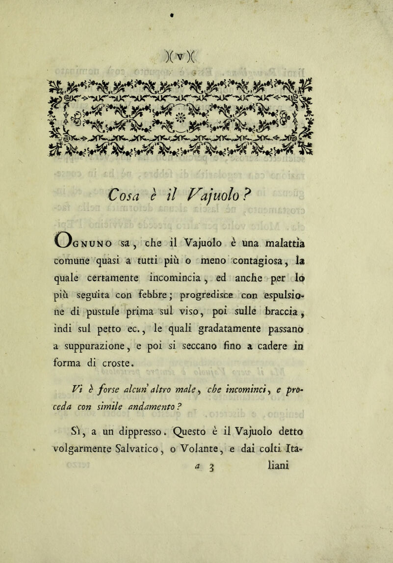 « Xvx n. u Cosa è il Viajuolo ? o gnuno sa, che il Vajuolo è una malattia comune quasi a tutti più o meno contagiosa, la quale certamente incomincia, ed anche per lo più seguita con febbre ; progredisce con espulsio- ne di pustule prima sul viso, poi sulle braccia, indi sul petto ec., le quali gradatamente passano a suppurazione, e poi si seccano fino a cadere in forma di croste. Vi è forse alcun altro male, che incominci, e pro- ceda con simile andamento ? Si, a un dippresso. Questo è il Vajuolo detto volgarmente Salvatico, o Volante, e dai colti Ita-