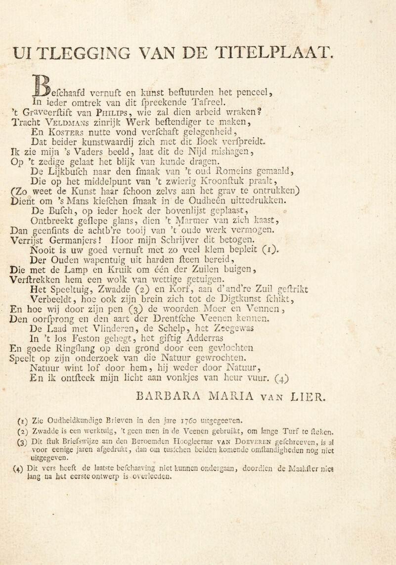 UI TLEGGING VAN DE TITELPLAAT. /efchaafd vernuft en kunst beftuurden het penceel, In ieder onitrek van dit fpreekende Tafreel. ’t Graveerilifc van Philips, wie zal dien arbeid wraken? lYacht Veldmans zinrijk Werk beftendiger te maken. En Kosters nutte vond verfchaft gelegenheid. Dat beider kunstwaardij zich met dit Boek verfpreidt. Ik zie mijn ’s V'aders beeld, laat dit de Nijd misliagen. Op ’t zedige gelaat het blijk van kunde dragen. De Lijkbufeh naar den fmaak van ’t oud Romeins gemaaid, Die op het middelpunt van ’t zwierig Krooniluk praalt, (Zo weet de Kunst haar fchoon zelvs aan het grav^ te ontrukken) Dient om ’sMans kiefclien fmaak in de Oudheen uittedrukken. De Bufeh, op ieder hoek der bovenlijst geplaast. Ontbreekt geflepe glans, dien 't Marmer van zich kaast, Dan geenünts de achtb’re tooij van ’t oude werk vermogen. Verrijst Germanjers 1 Hoor mijn Schrijver dit betogen. Nooit is uw goed vernuft met zo veel klem bepleit (i). Der Ouden wapentuig uit harden Reen bereid. Die met de Lamp en Kruik om één der Zuilen buigen, Verftrekken hem een w^olk van wettige getuigen. Het Speeltuig, Zwadde (2) en Ivorf, aan d’and’re Zuil gefliikt Verbeeldt, hoe ook zijn brein zich tot de Digtkiinst fchikt. En hoe wij door zijn pen (3) de wmorden Moer en Vennen, Den oorfprong en den aart der Drentfche Veenen kennen. De Laad met Vlinderen, de Schelp, het ?iecgewas In ’t los Feston gehegt, het giftig Adderras En goede Ringdang op den grond door een gevlochten Speelt op zijn onderzoek van die Natuur gewrochten. Natuur wint lof door hem, hij weder door Natuur, En ik ontfleek mijn licht aan vonkjes van heiir vuur. (4) BARBAPcA MARIA van LIER. (ï) Zie Oudheidkundige Brieven in den jare 1760 uitgegeeven. (2) Zwadde is een werktuig, ’c geen men in de Veenen gebruikt, om lange Turf te Reken. (3) Dit Ruk Briefswijze aan den Beroemden Hoogleeraar van Doeveren gefchreeven, is al voor eenige jaren afgedrukt, dan om tusichen beiden komende omRandigheden nog niet uitgegeven. (4) Dit vers heeft de laatste befchaaving niet kunnen ondergaan, doordica de LlaakRcr niet laag na htt eerste ontwerp is overlecclen.