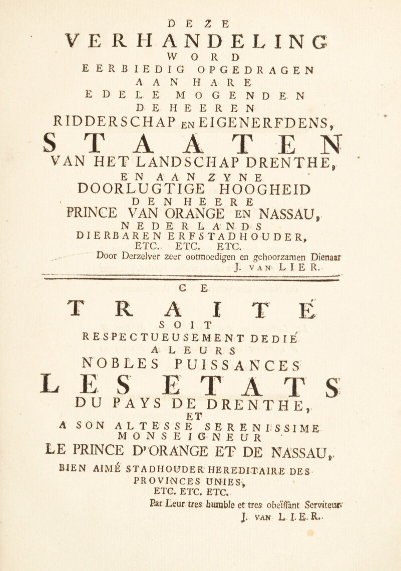 DEZE VE RHANDELING WORD EERBIEDIG OPGEDRAGEN AAN HARE edele M o G E N D E N D E H E E R E N RIDDERSCHAP en EIGENERFDENS, S T A A T E N VAN HET LANDSCHAP DRENTHE, E N A A N Z Y N E DOORLUGTIGE HOOGHEID DEN HEERE PRINCE VAN ORANGE en NASSAU, NEDER L A: N D S DIERBAREN ERFSTADHOUDER, ETC.. ETC. ETC. Door Derzelver zeer ootmoedigen en gehoorzamen Dienaar J. VAN- LIE R. G E L s: R A I T SOIT RESPECTUEUSEMENT DEDIE A L E U R S NOBLES puissances E S E T A T DU PAYS DE DRENTHE, ET A SON ALTESSE SERENI-SSIME M O N S E I G N E U R LE PRINCE D’ORANGE ET DE NASSAU,. BIEN AIMÉ STADHOUDER HEREDITAIRE DES PROVI.NCES ÜNIES> ETC. ETC. ETC.. ParLeur très humble et tres obeïfîant Serviteurr J. VAN L I E R.-