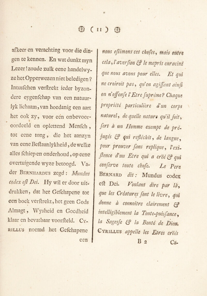 afkeer en verachting voor die din- gen te kennen. En wat dunkt inyn Lezer .'zoude zulk eene handelwy- ze het Opperwezen niet beledigen ? Intusfchen verllrekt ieder byzon- dere eygenfchap van een natuur- lyk lichaam, van hoedanig een aart het ook zy, voor een onbevoor- oordeeld en oplettend Menfch 5 tot eene tong, die het aanzyn van eene Beftaanlykheid 5 de welke alles fchiep en onderhoud 5 op eene overtuigende wyze betoogd. Va- der Beknhardus zegd : Mundtis codex ejï Dei. Hy wil er door uit- drukken, dat het Gefehapene tot een boek verftrektjhet geen Gods Almagt, Wysheid en Goedheid klaar en bevatbaar voorfteld. Cy- RiLLüs noemd het Gefehapene I flous ejlitnofis cos chofos^ tnuïs outre cola, Taverfion Ie mepis enraciné que nous avons pour elles. Et qui necroîroit pas, qu'en agijfant ainfi on n'offenf? T Etre fupréme ? Chaque propriété particuliere d'un corps naturel, de quelle natur» qu’il Joit, fert à un Homme exempt de pré- jugés Ê? qui réfléchit, de langue, pour prouver fans répliqué, l'exu flence d'un Etre qui a créé S qui conferve toute chofe. Le Pere Bernard dit : Mundus codex efl Dei. Houlant dire par là, que les Créatures font le livre, qui donne à connoitre clairement ^ intelligiblement la Toute-puisfance, la Sagesfe S la Bonté de Dieu. GYRii.i.tJS appelle les Etres créés B 2 Ca- een