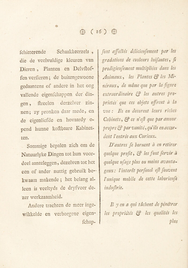 é ® C : fchitterende Schaakkeerzels , die de veelvuldige kleuren van Dieren , Planten cn Delvftof- fen vcrfieren ; de buitengewoone gedaantens of andere in het oog vallende eigenfchappen der' din- gen , Itreelen derzclver zin- nen; zy pronken daar mede, en de eigenliefde en hovaardy o- pend hunne kollbaare Kabinet- ten. > Sommige bepalen zich om de Natuurlyke Dingen tot hun voor- deel aanteleggen, dezelven tot het een of ander nuttig gebruik be-^ kwaam makende ; het belang al- leen is veeltyds de dryfveer de- zer werkzaamheid. Andere trachten de meer inge- wikkelde en verborgene eigen' fchap- O 0 font affe&és délicieufement par'les gradations de couleurs luifantes^ fi prodigieufement multipliées dans les ' Animaux, les Plantes & les Mi- néraux-, de même que par laf gure extraordinaire 6? les autres pro- priétés que ces objets offrent à la vue : Ils en décorent leurs riches Cabinets^ Ê? ce ne/l que par amour propre & par vanité -, quils en accor- dent Centrée aux Curieux. D'autres fe bornent à en retirer quelque profit^ & les font fervir à quelque ufageplus ou moins avanta- geux: rintérêt perfonel eji fouvent Tunique mobile de cette laborieufe indufirîe. Il y en a qui tâchent de pénétrer les propriétés ^ les qualités les plus