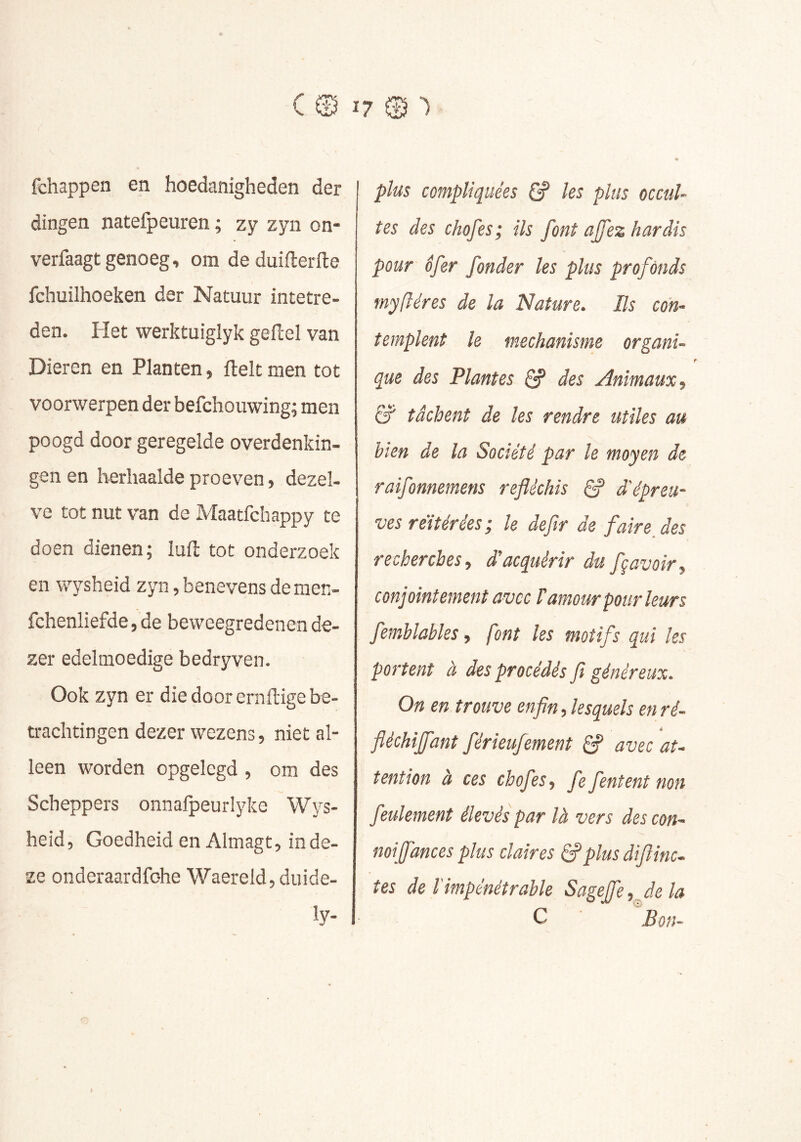 fchappen en hoedanigheden der dingen natefpeuren ; zy zyn on- verfaagt genoeg, om deduiflerfte fchuilhoeken der Natuur intetre- den. Het vverktuiglyk geftel van Dieren en Planten, ftelt men tot voorwerpen der befchouwing; men poogd door geregelde overdenkin- gen en herhaalde proeven, dezel- ve tot nut van de Maatfchappy te doen dienen; luft tot onderzoek en wysheid zyn, benevens demen- fchenliefde, de beweegredenen de- zer edelmoedige bedryven. Ook zyn er die door eraftige be- trachtingen dezer wezens, niet al- leen worden opgelegd , om des Scheppers onnalpeurlyke Wys- heid, Goedheid en Almagt, inde- xe onderaardfohe Waereld, duide- ly- plus compliquées les plus occul- tes des chofes; ils font ajfez hardis pour ôfer fonder les plus profonds myftéres de la Nature. Ils con- templent le mechanisme organi- que des Plantes ^ des Animaux, &' tâchent de les rendre utiles au bien de la Société par le moyen de raîfonnemens réfléchis S d'épreu- ves réitérées; le defir de faireJes recherches, d’acquérir du fçavoir, conjointement avec T amour pour leurs femblabiés, font les motifs qui les portent à des procédés fi généreux. On en trouve enfin, lesquels en ré- fléchiffant férieufement ^ avec at- tention à ces chofes, fe fentent non feulement élevés par là vers des con- mijfances plus claires S*plus difiinc- tes de l'impénétrable Sageffe,Jela C Bon-