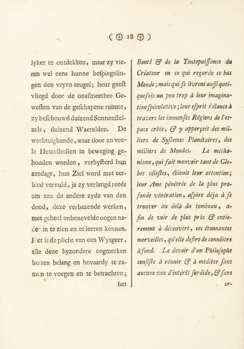 Jr lyker te ontdekken, maar zy vie- ren wel eens hunne befpiegelin- gen den vryen teugel; heur geeft vliegd door de onafmeetbre Ge- weften van de gefchapene ruimte, zy befchouwd duizend Sonnenftel- zels , duizend Waerelden. De werktuigkunde, waar door zo vee- le Hemelbollen in beweging ge- houden worden, verbyfterd hiui « aandagt, hun Ziel word met eer- bied vervuld, ja zy verlangd reeds om aan de andere zyde van den dood, deze verbazende werken, met geheel onbenevelde oogen na* ce: in te zien en teleeren kennen. Eet is de plicht van een Wysgeer, alle deze byzondere oogmerken buiten belang en hovaardy te za- mtn te voegen en te betrachten ; O het Bonté & de ïa Toutepuijpince da Créateur en ce qui regarde ce bas Monde; mais qui fe livrent aujft quel- quefois un peu trop à leur imagina- tionfpéculative ; leur efprit s'élance à travers les immenfes Régions de l'es- pace créée, 6? y apperçoit des mil- liers de Syflemes Planétaires, des milliers de Mondes. Le mécha- nisme, qui fait mouvoir tant de Glo- bes célejles, éblouit leur attention; leur Ame pénétrée de la plus pro- fonde vénération, afpire déjà à fe trouver au delà du tombeau, a- fin de voir de plus près 6? entiè- rement à découvert, ces étonnantes merveilles, qu'elle defiredeconnôitre à fond. Le devoir d'un Philofophe confijle à réunir âf à méditer fans aucune vue d'intérêt fordide, â?fans . or-