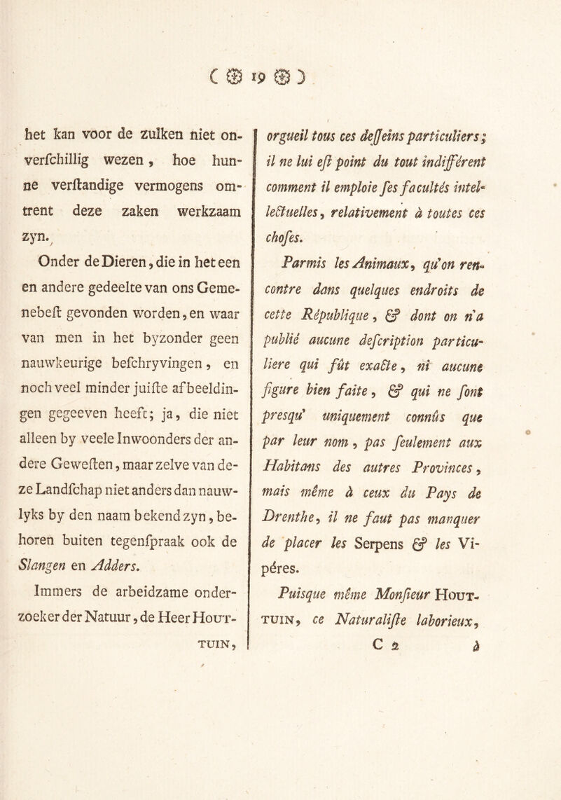 het kan voor de zulken niet on- verfchillig wezen, hoe hun- ne verftandige vermogens om- trent deze zaken werkzaam zyn.^ Onder de Dieren, die in het een en andere gedeelte van ons Geme- nebell gevonden worden,en waar van men in het byzonder geen nauwkeurige befchryvingen, en noch veel minder juifte afbeeldin- gen gegeeven heeft ; ja, die niet alleen by veele Inwoonders der an- dere Geweften, maar zelve van de- ze Landfchap niet anders dan nauw- lyks by den naam bekendzyn, be- horen buiten tegenlpraak ook de Slangen en Adders. Immers de arbeidzame onder- zoeker der Natuur, de Heer Hout- tuin, orgueil tous ces dejjeins particuliers ; il ne lui efl point du tout indifférent comment il emploie fes facultés intel- lectuelles , relativement à toutes ces chef es. Par mis les Animaux, qu'on ren- contre dans quelques endroits de cette République, ^ dont on rta publié aucune defeription particu- liere qui fût exacte, Pi aucune figure bien faite, qui ne font presqu' uniquement connûs que par leur nom, pas feulement aux Habitans des autres Provinces, mais même à ceux du Pays de Drenthe, il ne faut pas manquer de placer les Serpens 6? les Vi- pères. Puisque même Monfieür Hout- tuin, ce Naturalifie laborieux, C à ^ y