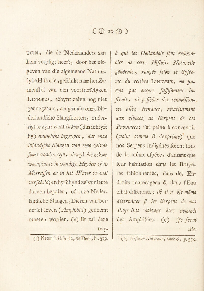 TUIN, die de Nederlanders aan hem verpligt heeft, door het uit- geven van die algemeene Natuur- lyke Hiftorie, gefchikt naar het Za- menllel van den voortrefFelyken Linnæus , fchynt zelve nog niet genoegzaam, aangaande onze Ne- derlandfche Slangfoorten, onder- rigt te zyn : want ik kan (^dus fchryft hy) nauwlyks begrypen, dat onze ir.ïandjphe Slangen van eene zelvde foort zouden zyn, dewyl derzelver ivoonpïaats in zandige Heyden of in Moerajfen en in het Water zo veel verf :hild; en hy fchyndzelvs niette durven bepalen, of onze Neder- landfehe Slangen,Dieren van bei- derlei leven QAmphibia') genoemt moeten worden, (e') Ik zal deze twy. {e) Nacuurl. Hiflorïc^ 6e Deel, bl. 37p. à qui les Hollandoîs font redeva- bles de cette Hifloire Naturelle générale, rangée félon le Syjle- rne du célébré Linnæus, ne pa- rait pas encore fufffament in- fruit, ni pojféder des connoijfan- ces ajfez étendues, relativement aux efpeces. de Serpens de ces Provinces: j’ai ^ine à concevoir (voilà comme il s’exprime') que nos Serpens indigènes foient tous de la mêmeefpéce, d’autant que leur habitation dans les Bruyè- res fablonneufes, dans des En- droits marécageux & dans l’Eau eft fi differente ; ê? il «’ ofe même déterminer fi les Serpens de nos Pays-Bas doivent être nommés des Amphibies, (je) Je ferai dis- (c) Hijiüire Naturelle, tome 6, P-3T9,