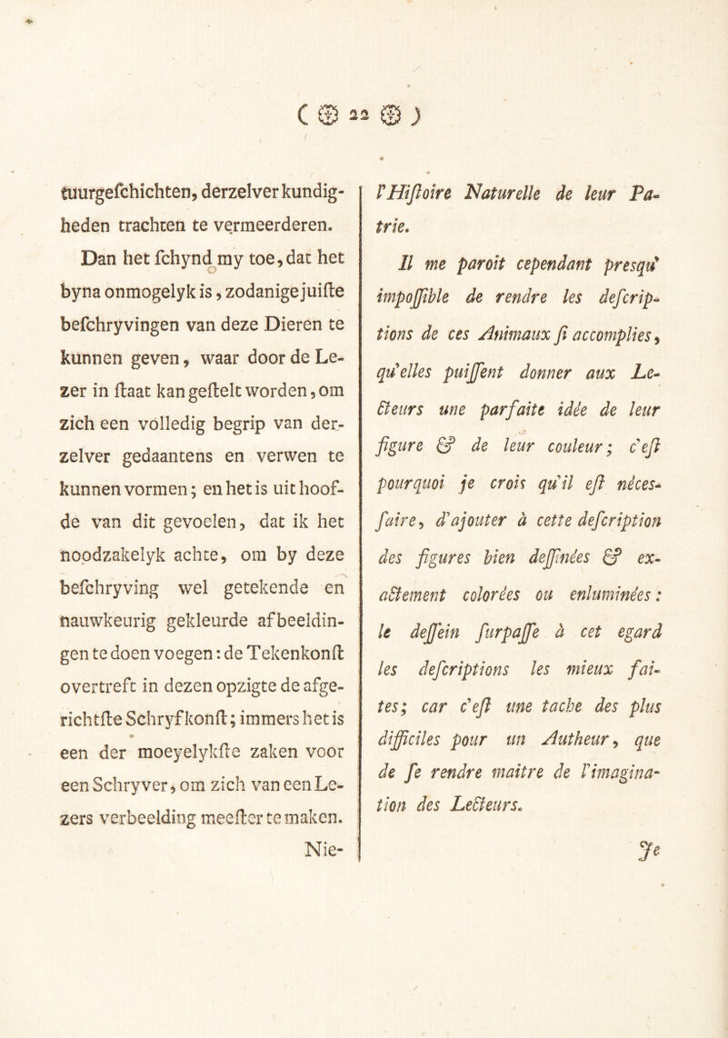 tuurgefchichten, derzelver kundig- heden trachten te vermeerderen. Dan het fchynd ray toe, dat het byna onmogelyk is, zodanige juifte befchryvingen van deze Dieren te kunnen geven, waar door de Le- zer in ftaat kan geftelt worden, om zich een volledig begrip van der- zelver gedaantens en verwen te kunnen vormen; en het is uithoof- de van dit gevoelen, dat ik het nopdzakelyk achte, om by deze befchryving wel getekende en nauwkeurig gekleurde afbeeldin- gen te doen voegen : de Tekenkonft overtreft in dezen opzigte de afge- richtfle Schryf kond ; immers het is een der moeyelykfte zaken voor eenSchryver, om zich van een Le- zers verbeelding meefter te maken. Nie- rmjloire Naturelle de leur Pa~ trie. Il me parait cependant presqu' împojjible de rendre les defcrip- tions de ces Animaux fi accomplies, qu'elles puijfent donner aux Le- Betirs une parfaite idée de leur figure ê? de leur couleur; défi pourquoi je crois quil efi nêces^ faire-, d'ajouter à cette defcription des figures bien definies ex- actement colorées ou enluminées : le dejjein furpafie à cet egard les defcriptions les mieux fai- tes; car défi une tache des plus diffciles pour un Âutheur-, que de fe rendre maître de ïmagina- tion des Ledteurs.