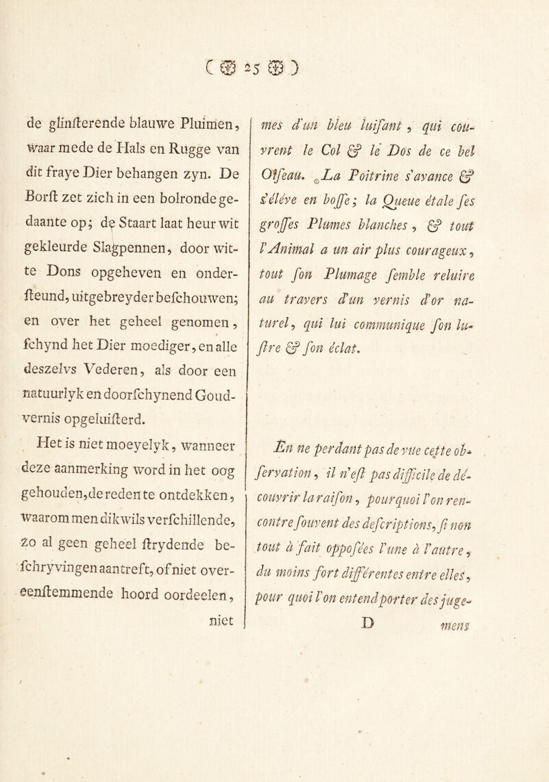 de glinllerende blauwe Pluimen 5 Waar mede de liais en Rugge van dit fraye Dier behangen zyn. De Borft zet zich in een bolronde ge- daante op; de Staart laat heur wit gekleurde Slagpennen, door wit- te Dons opgeheven en onder- fteund, uitgebreyder befchouwen; en over het geheel genomen, fchynd het Dier moediger , en alle deszelvs Vederen, als door een natuurlyk en doorfchynend Goiid- vernis opgeluifterd. Het is niet moeyelyk, wanneer deze aanmerking word in het oog gehouden5de reden te ontdekken. Waarom men dikwils verfchillende. Zo al geen geheel ftrydende be- fchry vingen aantreft, of niet over- eenRemmende hoord oordeelen, niet 7nes iun bleu luifant, qui cou- vrent le Col Ê? lê Dós de ce hel OlfeaU. ^La Poitrine s'avance ê? iéléve en bojfe ; la Queue étale fes greffes Plumes blanches , ^ tout r Animal a un air plus courageux, tout fon Plumage femble reluire au travers d'un vernis d'or na- turel^ qui lui communique fon lu^ ftre & fon éclat- Dn ne perdant pas de vue cette ob^ fervation-, ilneft pas difficile de dé- couvrir la rai fon, pourquoi l'on ren- contre fouvent des defcriptions^fi non tout à fait oppofées l'une à l'autre ^ du moins fort diffiérentes entre elles -, pour cpuoi l'on entend porter des juge^ D mens