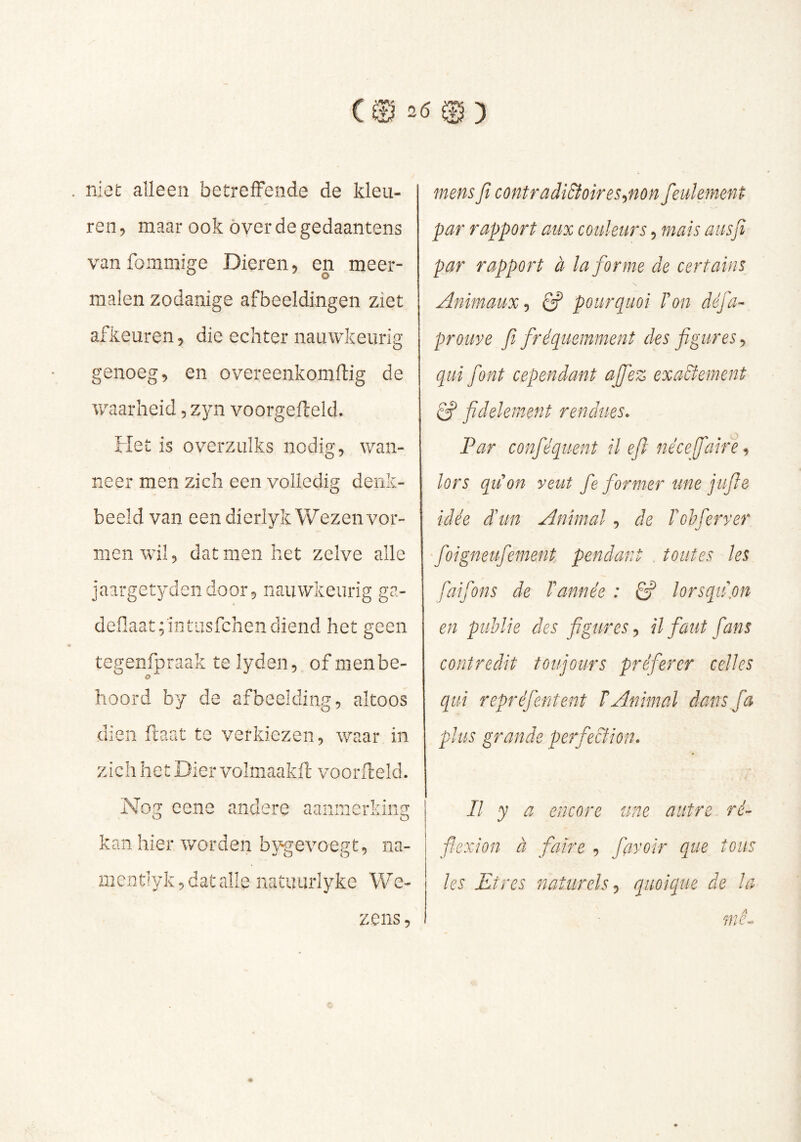 . niet alleen betreffende de kleu- ren 5 maar ook óver de gedaantens vanfommige Dieren, en meer- malen zodanige afbeeldingen ziet afkeuren, die echter nauwkeurig genoeg, en overeenkomftig de waarheid, zyn voorgefteld. Het is overzulks nodig, wan- neer men zich een volledig denk- beeld van een dierlyk Wezenvor- men wil, dat men het zelve alle jaargetydendoor, nauwkeurig ga- deflaa.t;ïntiisfchendiend het geen tegenfpraak te lyden, of menbe- o hoord by de afbeelding, altoos dien ftaat te verkiezen, waar in zich het Dier volmaakft voorfteld. Nog cene andere aanmerldng o o kan hier worden bygevoegt, na- rnentlyk, dat alle natuurlyke We- 0 ) mens ft contradictoir es ^non feulement par rapport aux couleurs, mais ausfi par rapport à la forme de certains Animaux-, pourquoi F on défa- prouve fi fréquemment des figures, qui font cependant ajfez exactement Cf fidèlement rendues- Par conféquent il eft nécefaire^ lors qu'on veut fe former une jufte idée d'un Animal, de Tohferver foigneufement pendant . toutes les faifons de Tannée : Cf lorsqu,on en publie des figures-, il faut fans contredit toujours préférer celles qui repréfentent T Animal dans fa plus grande perfection. Il y a encore une autre ré’- fiexion à faire , favoir que tous les Etres naturels^ quoique de la mê^ zens,