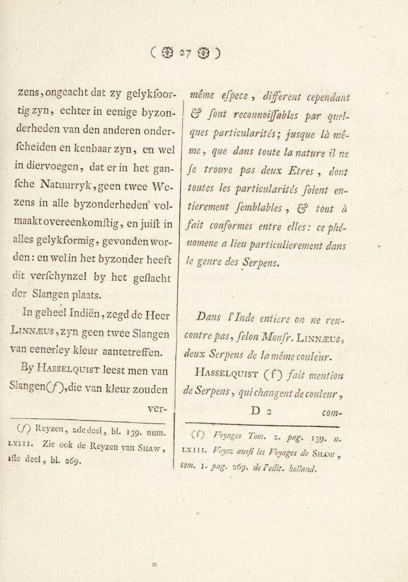 zens,ongeacht dat zy gelykfoor- tlgzyn, echter in eenige byzon- derheden van den anderen onder- fcheiden en kenbaar zyn, en wel in diervoegen, dat er in het gan- fche Nataurryk,geen twee We- zens in alle byzonderhederf vol- maakt overeenkomftig, en juift in alles gelykformig, gevonden wor- den: en wel in het byzohder heeft dit verfchynzel by het gedacht der Slangen plaats. <? In geheel Indiën, zegd de Heer Lînnæus 5 zyn geen twee Slangen van eenerley Meur aantetrelFen. By Hasselquist leest men van Siangen(/)5die van kleur zouden ver- j (/) ileyzen^ 2dedeel, bl. 139. num. Lxiii. Zie oök de Reyzen van Shaw, ille deel, bl. 2^9. même efpece , cUff’erent cependant & font reconnoifables par quel- cpies particularités ; jusque là mê- me ^ que dans toute la nature il ne Je trouve pas deux Etres 5 dont toutes les particularités foient en- tièrement femhlahles , g? tout à fait conformes entre elles : ce phé- nomène a lieu particulièrement dans le genre des S erp en s. Dans T Inde entière on ne retu contre pas, félon Monfr, Lînnæus ^ deux Serpens de la même couleur. Hasselquist fait mention de Serpens 5 qui changent de couleur j D 2 com- (f) Voyages Tom. 2. pûg. 135. Lxiii. Voyez ausfi les Voyages de Shaw , tm. i.pag. 26ç). de redît, hólland.