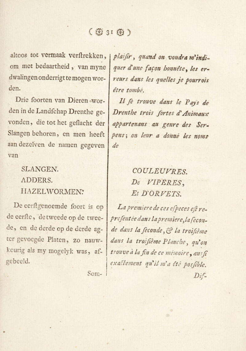 altoos tot vermaak verftrekken, om met bedaartheid, van myne dwalingen onderrigt te mogen wor- den. Drie foorten van Dieren owor- den in de Landfchap Drenthe ge- vonden, die tot het gedacht der Slangen behoren, en men heeft aan dezelVen de namen gegeven van SLANGEN. ADDERS. HAZELWORMEN? De eerflgenoemde foort is op de eerfle, de tweede op de twee- de, en de derde op de derde ag- ter gevoegde Platen, zo nauw- kcung als my mogelyk was, af- gebeeld. plaijir, quand on voudra m'indi- quer dune façon honnête les er- reurs dans les quelles je pourvois être tombé. Il fe trouve dans le Pays de Drenthe trois fortes dAnimaux appartenans au genre des Ser- pens ; on leur a donné les noms de COULEUVRES. De VIPÈRES, Et D'ORVETS. La première de ces cfpeces efl re~ prcfentée dans lapremière,la fécon- dé dans la Je coude la troijième dans la troifiême Planche, qdon ' » trouve à la fin de ce mémoire, attsfi exactement qu'il m’a été posfible. Dtf- Sora-