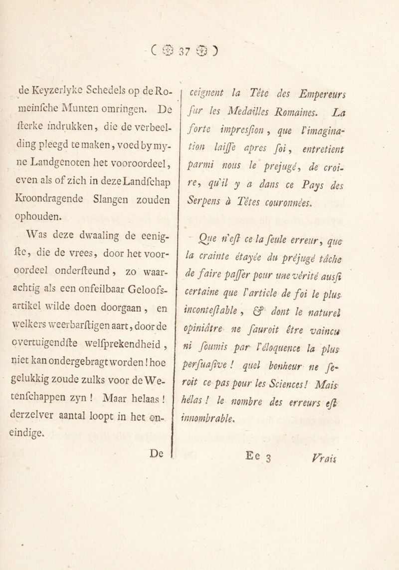 de Keyzerlyke Schedels op deRo- meinfche Munten omringen. De fterke indrukken, die de verbeel- ding pleegd te maken, voed by my- ne Landgenoten het vooroordeel, even als of zich in dezeLandfchap Kroondragende Slangen zouden ophouden. Was deze dwaaling de eenig- ftc, die de vrees, door het voor- oordeel onderfleund, zo waar- achtig als een onfeilbaar Geloofs- artikel wilde doen doorgaan , en welkers weerbarftigen aart, door de cvertuigendfte welfprekendheid, niet kan ondergebragt worden ! hoe gelukkig zoude zulks voor de We- tenfchappen zyn ! Maar helaas ! ! derzelver aantal loopt in het on- eindige. ceignent la Têtc des Empereurs fur les Medailles Romaines. La forte impresfion, que l'imagina- tion laiffe apres foi, entretient parmi nous le préjugé, de croi- re, quil y a dans ce Pays des Serpens à Têtes couronnées. Qtie tiejl ce la feule erreur , que la crainte étayée du préjugé tâche de faire paffer pour une vérité ausfi certaine que l'article de foi le plus- inconteflable , dont le naturel opiniâtre ne fauroit être vaincu- ni fournis par l'éloquence la plus perfuafve ! quel bonheur ne fe- roit ce pas pour les Sciences! Mais helas l le nombre des erreurs ejl innombrable. E e 3 Frais De