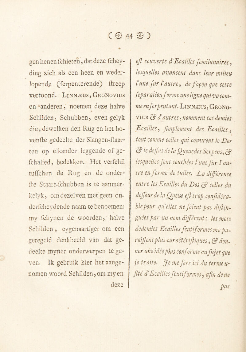 gen henen fchieten, dat deze fchey- ding zich als een heen en weder- lopende (ferpenterende) ftreep vertoond. Linnæüs,Gronovius en °anderen, noemen deze halve Schilden, Schubben, even gelyk die, dewelken den Rug en het bo- venfte gedeelte der Slangen-ftaai- ten op elkander leggende of ge- fchalied, bedekken. Het verfchil tuffchen de Rug en de onder- flc Staart-fchubben is te aanmer- kelyk, om dezelven met geen on- dcrfchcydende naam te benoemen; my fchynen de woorden, halve Schilden , eygenaartiger om een geregeld denkbeeld van dat ge- deelte myner onderwerpen te ge- ven. Ik gebruik hier het aange- nomen woord Schilden,om myen deze ejl couverte d'Ecailles femilunaires, lesquelles avancent dans leur milieu Tune fur T autre, de façon que cette féparaiion forme une ligne qui va com- me en fer pent ant. Linnæus, Grono- vius Ê? d'autres, nomment ces demies Ecailles, ftinplement des Ecailles, tout comme celles qui couvrent le Dos Tf le dejj lis delà Queuedcs Serpens, lesquelles font couchées Tune fur T au- tre enferme de tuiles. La différence entre les Ecailles du Dos S celles du deffousdela Qtieue efîtrop conf dé râ- ble pour quelles nefoientpas difin- guées par un nom différent : les mots dedemies Ecailles fentiformesme pa- roifentplus cara&érifiqiies, ^ don- ner une idée plus conforme au fujetque je traite, fe me fers ici du terme u- fiîé d'Ecailles fciitiformes, afin de ne pas