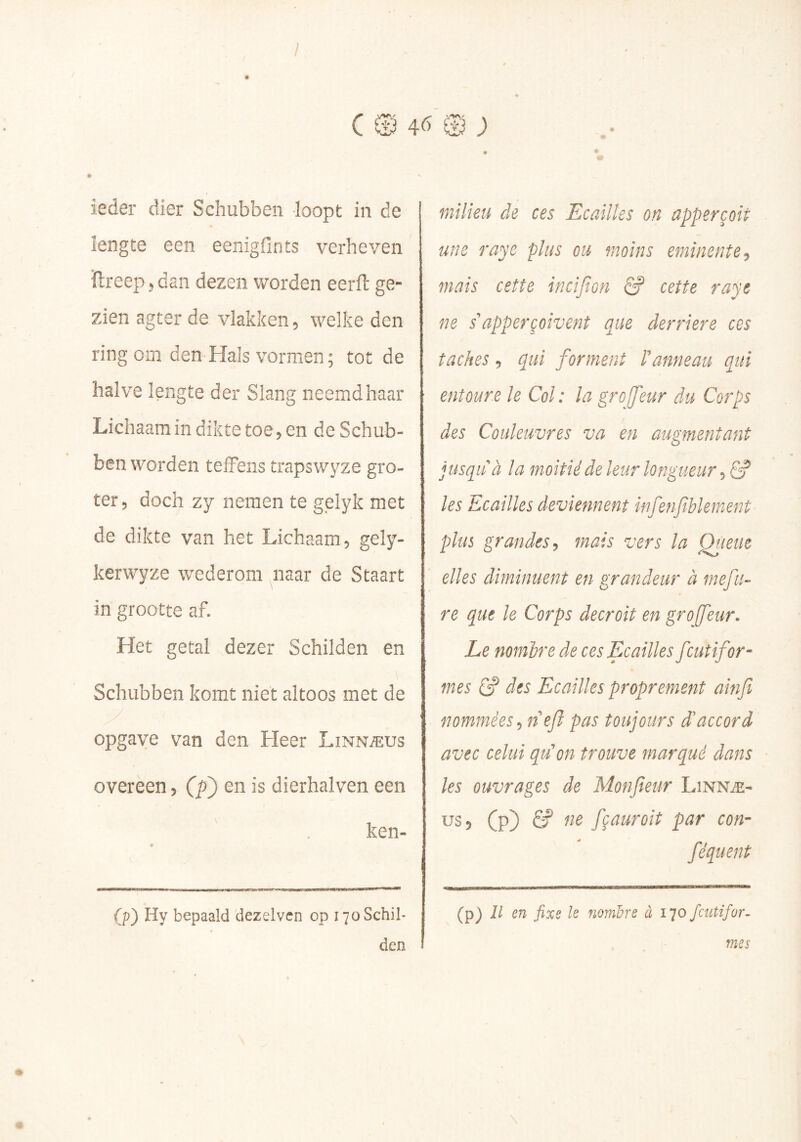 / * c © 4^ @ ; ieder dier Schubben loopt in de lengte een eeiiigfints verheven ïlreep. dan dezen worden eerft ge- zien agter de vlakken, welke den ring om den Hals vormen ; tot de halve lengte der Slang neemdhaar Lichaam in dikte toe, en de Schub- ben worden telFens trapswyze gro- ter, doch zy nemen te gelyk met de dikte van het Lichaam, gely- kerwyze wederom ^naar de Staart in grootte af. Het getal dezer Schilden en Schubben komt niet altoos met de opgave van den Heer Lînnæus overeen, (p) en is dierhalven een ken- milieu de ces Ecailles on appercoit une raye plus ou moins eminente ^ mais cette incifton ê? cette raye ne sapperçoivent que derrière ces taches, qui forment P anneau qui entoure le Col: la grofeur du Corps des Couleuvres va en augmentant jusqu à la moitié de leur longueur, 6? les Ecailles deviennent infenfiblement plus grandes J mais vers la Qtieue elles diminuent en grandeur à mefii- re que le Corps décroît en grofeur. Le nombre de ces Ecailles feut if or- mes G? des Ecailles proprement ainfi nommées^ nef pas toujours L accord avec celui qu'on trouve marqué dans les ouvrages de Monfeur Linnæ- us, (p) â? ne fçauroit par con- féquent (p) Il en fixe le nombre à 170 fciitifor- (p) Hy bepaald dezelven op 170Schil- t dciî mes