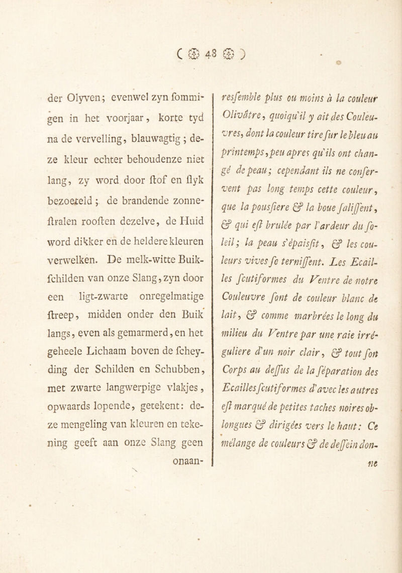 der Olyven; evenwel zyn fommi- gen in het voorjaar, korte tyd na de vervelling, blauwagtig ; de- ze kleur echter behoudenze niet lang, zy word door ftof en flyk bezoateld ; de brandende zonne- flralen rooiden dezelve, de Huid ; word dikker en de heldere kleuren verwelken. De melk-witte Buik- fchilden van onze Slang,zyn door een ligt-zwarte onregelmatige 0 ftreep, midden onder den Buik langs, even als gemarmerd,en het geheele Lichaam boven de fchey- ding der Schilden en Schubben, met zwarte langwerpige vlakjes, opwaards lopende, getekent: de- ze mengeling van kleuren en teke- ning geeft aan onze Slang geen onaan- Tssfentble plus ou moins à la couleur Olivâtre, quoiqu’il y ait des Couleu- vres, dont la couleur tire fur le bleu au printemps,peu apres qu'ils ont chan- gé de peau; cependant ils ne confer- vent pas long temps cette couleur, que la pousfere & la houe falifent, êP qui ejl brûlée par l’ardeur du fo- leil ; la peau s'èpaisfit, êP les cou- leurs vives fe îerniffent. Les Ecail- les feutiformes du Centre de notre Couleuvre font de couleur blanc de lait, Ê? comme marbrées le long du milieu du Ventre par une raie irré- guliere d'un noir clair, B’tout fort Corps au deffus de la féparation des Ecaillesfeutif ormes d'avec les a utres efl marqué de petites taches noires ob- longiies B dirigées vers le haut : Ce * mélange de couleurs B de deffe'in don- ne