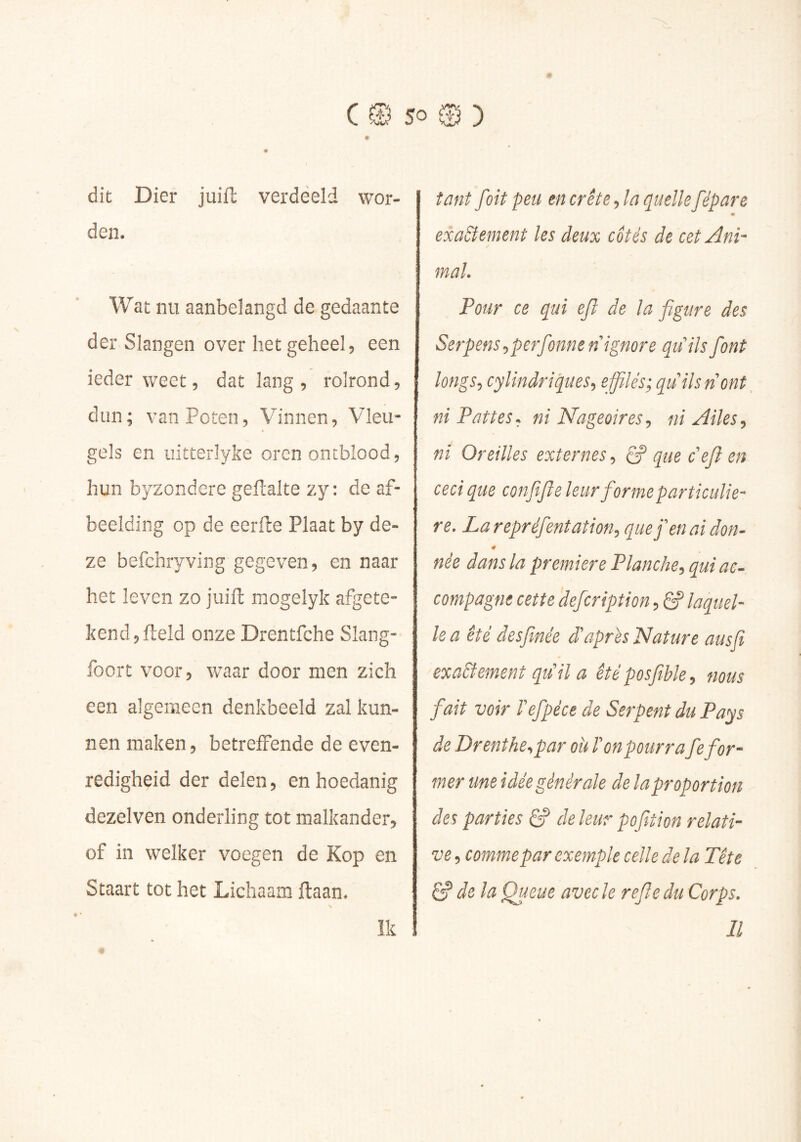 dit Dier juift verdeeld wor- den. Wat nu aanbelangd de gedaante der Slangen over liet geheel, een ieder weet, dat lang , rolrond, dun; van Poten, Vinnen, Vleu- gels en iiitterlyke oren ontblood, hun byzondere geftalte zy: de af- beelding op de eerfte Plaat by de- ze befchryving gegeven, en naar het leven zo juift inogelyk afgete- kencljfteld onze Drentfche Slang- foort voor, waar door men zich een algemeen denkbeeld zal kun- nen maken, betreffende de even- redigheid der delen, en hoedanig dezelven onderling tot malkander, of in welker voegen de Kop en Staart tot het Lichaam ftaan. tant fait peu en crête, la quelle fépare exa&ement les deux cotés de cet Ani- mal, Pour ce qui ejî de la figure des Serpens^perfionne n ignore qu ils fiont longs J cylindriques^ effilés; quilsnont^ ni Pattes, ni Nageoires^ ni Ailes^ ni Oreilles externes & que c effen ceci que confiiffe leurfiormeparticulie- re. La repréfient at ion^ que fi en ai don- née dans la première Planche, qui ac- compagne cette defcription, êf laquel- le a été àesfmée d'après Nature ausfi exaSîement qu'il a été posfible, nous fait voir l'efpéce de Serpent du Pa^s de Drenthe,par oit l'on pourrafe for- mer une idée générale de la proportion des parties S' deleur pofition relati- ve , comme par exemple celle de la Tête ^ de la Queue avec le refle du Corps. Il Ik