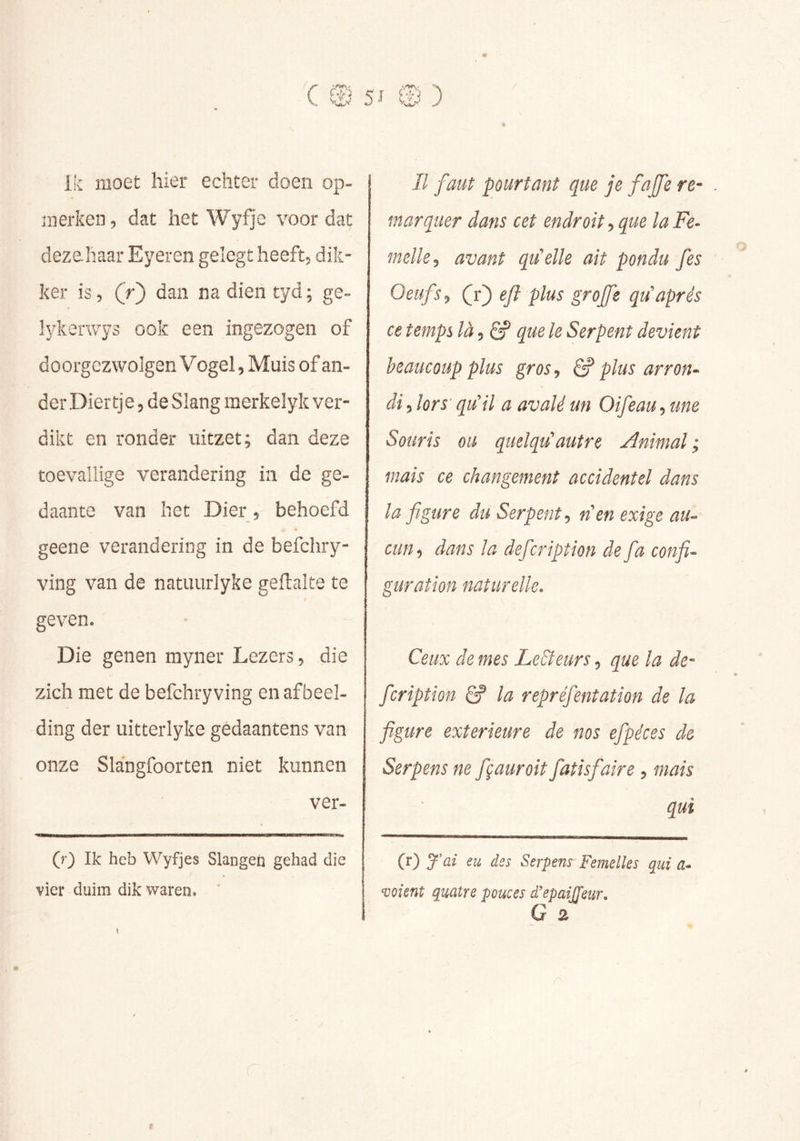 5^ .) Ik moet hier echter doen op- merken , dat het Wyfje voor dat dezehaar Eyeren gelegt heeft, dik- ker is, (r^ dan na dien tyd ; ge- ïykerwys ook een ingezogen of d oorgezwolgen Vogel, Muis of an- der Diertje, de Slang merkelyk ver- dikt en ronder uitzet; dan deze toevallige verandering in de ge- daante van het Dier , behoefd geene verandering in de befchry- ving van de natuurlyke geftalte te r geven. Die genen myner Lezers 5 die zich met de befchryving en afbeel- ding der uitterlyke gédaantens van onze Slangfoorten niet kunnen ver- (f) Ik heb Wyfjes Slangen gehad die vier duim dik waren. II faut pourtant que je fajfe re- marquer dans cet endroit^ que la Fe- melle^ avant qu'elle ait pondu fes Oeufs J (r) eft plus groffe qu'après ce temps là 5 6? que le Serpent devient beaucoup plus gros., ^ plus arron-^ di5 lors' qu'il a avalé un Oifeau,une Souris ou quelqu'autre Animal; mais ce changement accidentel dans la figure du Serpent., n'en exige au- cun, dans la défier iption de fia confi- guration naturelle. Ceux de mes LeBeurs 5 que la dé- fier iption Ê? la repréfientation de la figure exterieure de nos efipéces de Serpens ne fiçauroit fiatisfiaire , mais qui (r) J'ai eu des Serpens Femelles qui a- soient quatre pouces d'epaiJTeur. G 2