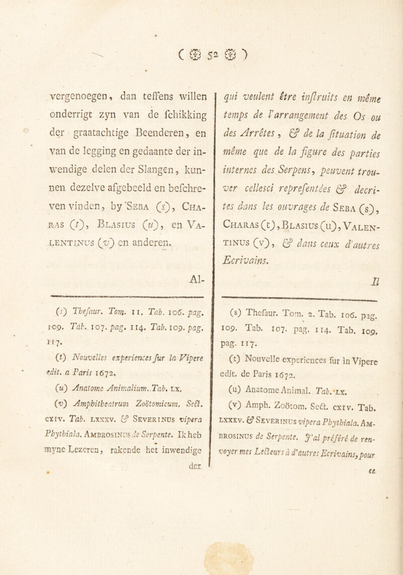 vergenoegen, dan tefFens willen onderrigt zyn van de fchikking der graatachtige Beenderen, en van de legging en gedaante der in- wendige delen der Slangen, kmi” nen dezelve afgebeeld en befchre- ven vinden, by'SsBxi (5), Cha- ,RAS (0? Blasius en Va- LENTiNus (ju') en anderen*. Al- (5) Thefaiir, Tom. ii. Tab. 106, pag. ï'09. Tal\ io'].pag, 114. Tab.ic^.pag, 117. (0 Nouvelles expériences fur la Vipere edit. a Farts 1672» (u) Anaîome Anmaliiim..Tab* Lx. («u) Amphitheatruvi Zootomicum, Se6t. cxï-v. Tab. Lxxxv. [y Severînds vipera Fhyîhiala, Ambrosinus de Serpente, Ik heb Biyne Lezercn, rakende het inwendige der qui veulent être injïruits en même temps de rarrangement des Os ou des Arrêtes , S' de la fituation de même que de la figure des parties internes des Serpens, peuvent trou- ver cellesci reprefentêes ^ décri- tes dans les ouvrages de Seba (s) , Charas (t_), Blasius (u) , Valen- TiNus (v), gf dans ceux d'autres Ecrivains. Il (s) Thefaur. Tom. 2. Tab. 106. pag. 109. Tab. Î07. pag, ÎÎ4. Tab. 109. pag. Il7. CO Nouvelle expériences fur in Vipere edit. de Paris 1672. (u) AnatomeAnimal. Tah,-Lx, (v) Amph. Zoôtom» Scdt, cxiv* Tab. LXXXV. êf Severinits vipera Phythiala. Am- brosinus de Serpente, y ai préféré de ren- voyer mes Leéîeuvs à d^üutres Ecrivamsypour €e t