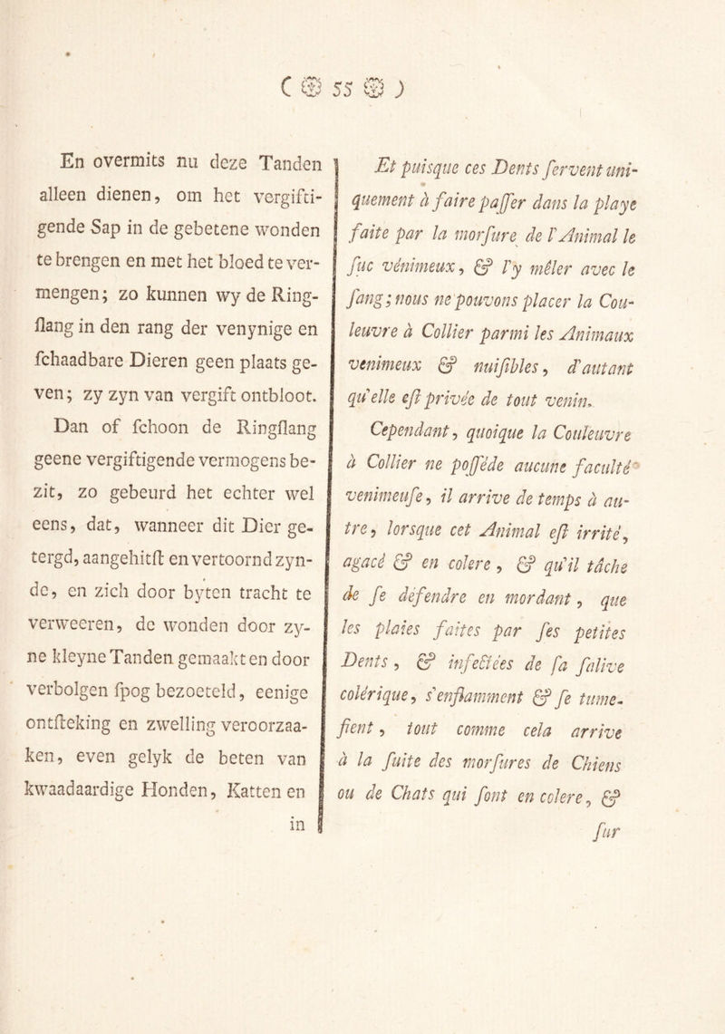 En overmits nu deze Tanden alleen dienen, om het vergifti- gende Sap in de gebetene wonden te brengen en met het bloed te ver- mengen ; zo kunnen wy de Ring- flang in den rang der venynige en fchaadbare Dieren geen plaats ge- ven; zyzynvan vergift ontbloot. Dan of fchoon de Ringflang geene vergiftigende vermogens be- zit, zo gebeurd het echter wel eens, dat, wanneer dit Dier ge- tergd, aangehitfl: en vertoorndzyn- de, en zich door byten tracht te verweeren, de wonden door zy- ne kleyne Tanden gemaakt en door verbolgen fpog bezoeteld, eenige 1 ontfteking en zwelling veroorzaa- ken, even gelyk de beten van 1 kwaadaardige Honden, Kattenen | in I Et puisque ces Dents fervent uni- quement à faire pajfer dans la playe faite par la morfure^ de P Animal le fuc vénimeux, g? Py mêler avec le fang;nous ne pouvons placer la Cou- leuvre à Collier parmi les Animaux venimeux ê? naifibles, d'autant qu'elle efi privée de tout venin. Cependant ■, quoique la Couleuvre à Collier ne pojféde aucune faculté' venimeufe, il arrive de temps à au- tre^ lorsque cet Animal ejî irrité.) agacé & en colere , ^ qu'il tâche de fe défendre en mordant, que les plaies faites par fes petites Dents , éÿ* infe&ées de fa falivs colérique, s'enflamment fe tmne. fient, tout comme cela arrive à la fuite des morfures de Chiens ou de Chats qui font en colere, fur