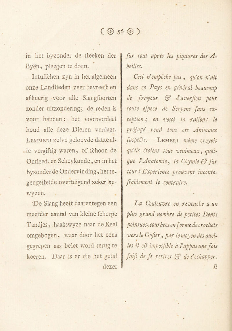 in het byzonder de fteeken der # Byën, pleegen te doen. Intufichen zyn in het algemeen onze Landlieden zeer bevreell en afkeerig voor alle Slangfoorten zonder uitzondering; de reden is à voor handen : het vooroordeel houd alle deze Dieren verdagt. Lemmerï zelve geloovde datze al- le vergiftig waren 5 of fchoon de Ontleed^ en Scheykunde 5 en in het byzonder de Ondervinding 5 het te- gengeftelde overtuigend zeker be- wyzen. ‘De Slang heeft daarentegen een meerder aantal van kleine fcherpe Tandjes, haakswyze naar de Keel omgebogen, waar door het eens gegrepen aas belet word terug te. k.eeren. Daar is er die het getal dezer fur tout apres les piqmires des A~ heilles. Ceci fl empêche pas, qucn ri ait dans ce Pays en général beaucoup de frayeur ê? d'averfon pour toute efpece de Serpens fans ex- ception ; en voici la raifon: le préjugé rend tous ces Animaux fuspecîs. Lemepj même croyoit quiU étoient tous venimeux quoi- que rAnatomie ^ la Chymie ^ fur tout rExpérience prouvent inconte- fiahlement k contraire. La Couleuvre en revenche a un plus grand nombre de petites Dents pointues-, courbées en forme de crochets vers le Go fer, par le moyen des quel- t les il efl imposjible à l'appas une fois faifi de Je retirer & de s'échapper. Il