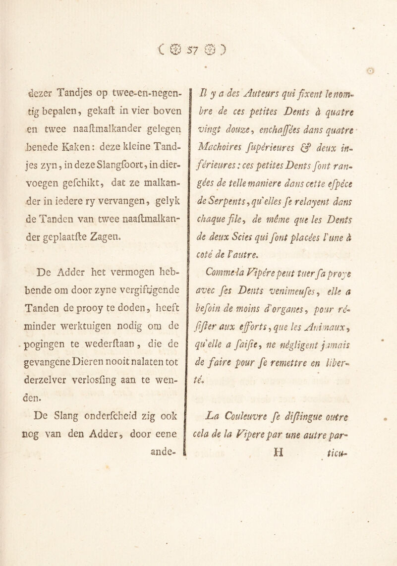 ^ezer Tandjes op twee-en-negen- tig bepalen 5 gekaft in vier boven en twee naaftmalkander gelegen .benede Kaken: deze kleine Tand- jes zyn 5 in deze Slangfooit 5 in dier- voegen gefchiktj dat ze malkan- der in iedere ry vervangen ^ gelyk de Tanden van twee naaftmaikan- der geplaatfte Zagen. De Adder het vermogen heb- bende om door zyne vergiftigende Tanden de prooy te doden ^ heeft minder werktuigen nodig om de . pogingen te wederftaan, die de gevangene Dieren nooit nalaten tot derzelver verlosfing aan te wen- den. De Slang onderfcheid zig ook nog van den Adder 5 door eene ande- II y a des Auteurs qui fixent k nom^ hre de ces petites Dents à quatre vingt douze enchajfées dans quatre Mâchoires fupérieures ^ deux in^ férieures : ces petites Dents font ran^ gées de telle maniéré dans cette efpéce de Serpents ^quklles fie relayent dans chaque file ^ de même que les Dents de deux Scies qui font placées lune à coté de rautre. Commet a Vipère peut tuer fia proye avec fies Dents venimeufes^ elle a befoin de moins àkrganes, pour ftfier aux efforts^ que les Animaux^ quelle a faifie^ ne négligent jamais de faire pour fe remettre en liber-^ té. La Couleuvre fe difiîngue outre cela de la Vipere par une autre par^ H îict^