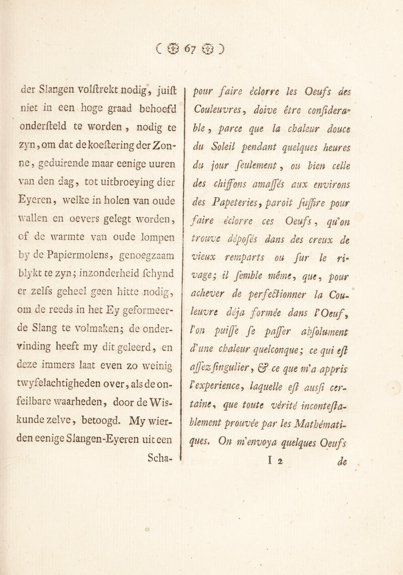 der Slangen volftrekt nodig, juift niet in een hoge graad behoefd onderfleïd te worden , nodig te zyn, om dat de koeftering der Zon- ne, geduirende maar eenige uuren van den dag, tot uitbroeying dier Eyeren, welke in holen van oude wallen en oevers gelegt worden, of de warmte van oude lompen by de Papiermolens, genoegzaam blykt te zyn; inzonderheid fchynd er zelfs geheel geen hitte nodig, om de reeds in het Ey geformeer- de Slang te volmaken; de onder- vinding heeft my dit geleerd, en deze immers laat even zo weinig twyfelachtigheden over, als de on- feilbare waarheden, door de Wis- kunde zelve-, betoogd. Mywier- den eenige Slangen-Eyeren uit een ^ Scha- pmr faire éclorre les Oeufs des Couleuvres ■) doive être confdera- Me, parce que la chaleur douce du Soleil pendant quelques heures du jour feulement, ou bien celle des chiffons amajfés aux environs des Papeteries, par oit fuffire pour faire éclorre ces Oeufs, qu^on trouve dépofés dans des creux de vieux remparts ou fur le ri' vage; U femble même, que, pour achever de perfeêiionner la Cou- leuvre déjà formée dans P Oeuf, Pon puiff'e fe pajfer ahfolumenî d'une chaleur quelconque; ce qui e/l qfezfingulier, ê? ce que m'a appris l expérience, laquelle efl ans fi cer- taine, que toute vérité incontefia- blement prouvée par les Mathémati- ques. On m'envoya quelques Oeufs I 2 de