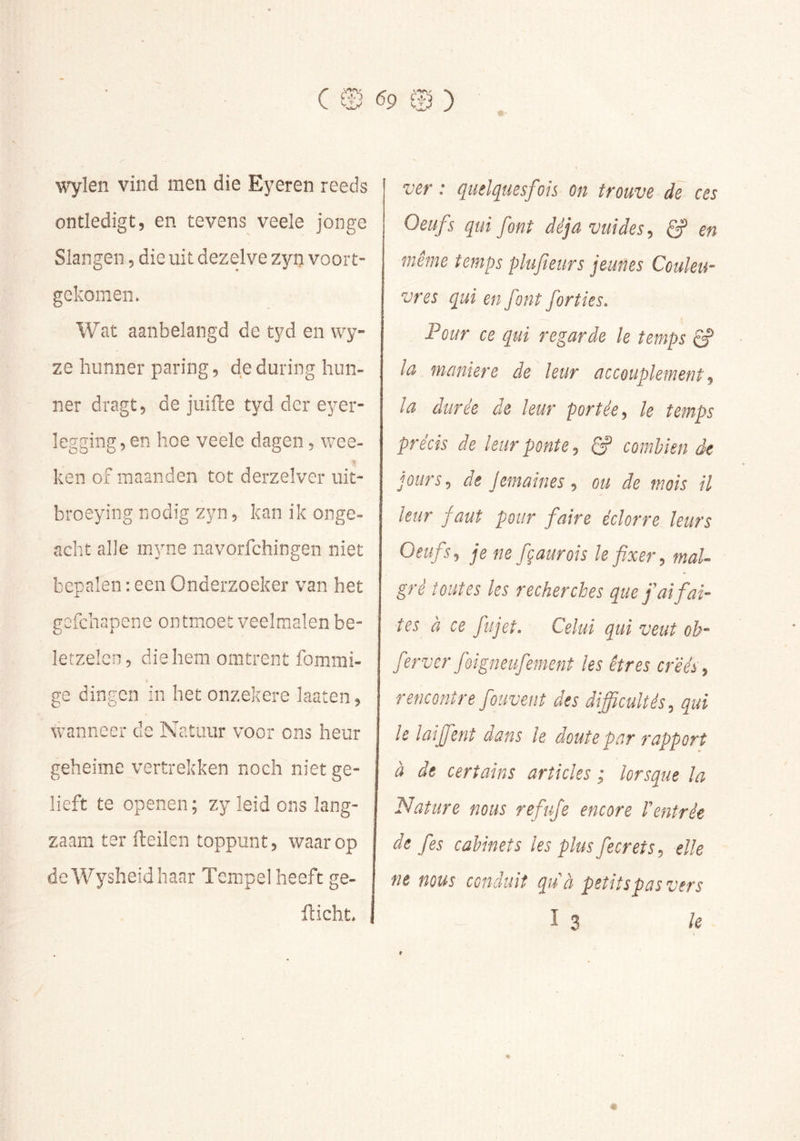 wylen vind men die Eyeren reeds ontledigt, en tevens veele jonge Slangen, die uit dezelve zyn voort- gekomen. Wat aanbelangd de tyd en wy- ze hunner paring, deduring hun- ner dragt, de juifte tyd der eyer- legging,en hoe veele dagen, v/ee- ken of maanden tot derzelver uit- broeying nodig zyn, kan ik onge- acht alle inyne navorfchingen niet bepalen : een Onderzoeker van het gcfchapene ontmoet veelmalen be- letzelen, die hem omtrent fommi- ge dingen in het onzekere laaten, wanneer cle Natuur voor ons heur geheime vertrekken noch niet ge- lieft te openen; zy leid ons lang- zaam ter fteilen toppunt, waarop deWysheidhanr Tempel heeft ge- flicht. ver : quelquesfoh on trouve de ces Oeufs qui font déjà vuides, ê? en même temps plufeurs jeunes Couleu- vres qui en font forties. Pour ce qui regarde le temps la maniéré de leur accouplement, la durée de leur portée, le temps précis de leur ponte, ^ combien de jours, de Jemaines, ou de mois U leur faut pour faire éclorre leurs Oeufs, je ne fçaurois le fixer, mal- gré toutes les recherches que fai faî- tes à ce fujet. Celui qui veut ob- ferver fôigneufement les êtres cr'ééi, rencontre fouvent des difficultés, qui le laiffient dans le doute par rapport à de certains articles ; lorsque la Nature nous refufe encore t’entrée de fies cabinets les plus fecrets, elle ne mus conduit qu'à peîitspasvers I 3 le