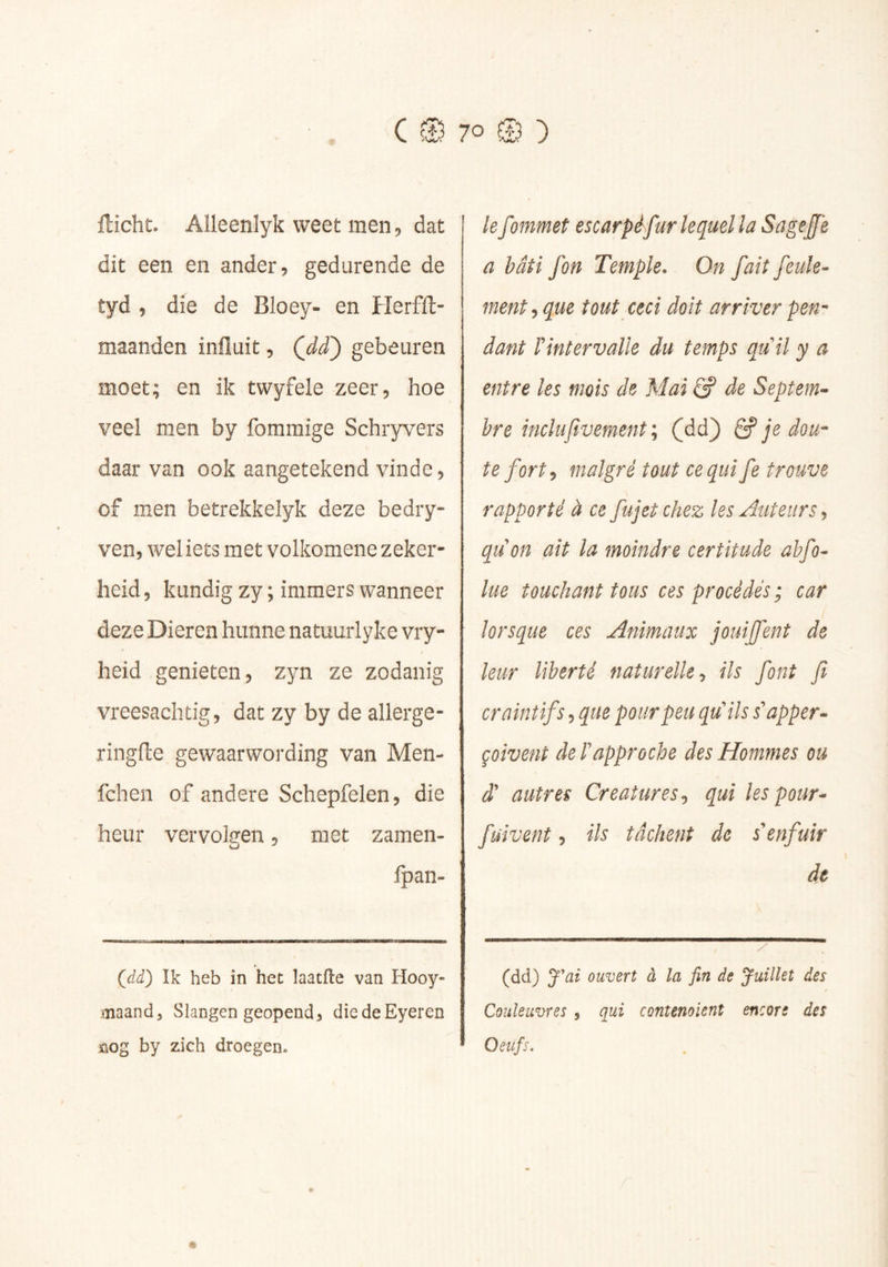 7° @ ) ilicht. Alleenlyk weet men, dat dit een en ander, gedurende de tyd , die de Bloey- en Herfft- maanden influit, (^dd') gebeuren moet; en ik twyfele zeer, hoe veel men by fommige Schryvers daar van ook aangetekend vinde, of men betrekkelyk deze bedry- ven, wel iets met volkomene zeker- heid , kundig zy ; immers wanneer deze Dieren hunne natuurlyke vry- heid genieten, zyn ze zodanig vreesachtig, dat zy by de allerge- ringfle gewaarwording van Men- fchen of andere Schepfelen, die heur vervolgen, met zamen- fpan- Çdd) Ik heb in het laatfle van Hooy- iïiaandj Slangen geopend^ diedeEyeren Knog by zich droegen. Ie fommet escarpèfur lequel la Sageffe a bâti fon Temple. On fait feule- ment que tout ceci doit arriver pen^ dant rintervaUe du temps qtiil y a entre les mois de Mai S de Septem- bre indu jivement\ (dd) ^ je dou- te fort ^ malgré tout ce qui fe trouve rapporté à ce fujetchez les Auteurs j quon ait la moindre certitude ahfo- lue touchant tous ces procédés ; car lorsque ces Animaux jouijfent de leur liberté naturelle ils font fi craintifs, que pour peu qu''ils s'happer- çoivent de rapproche des Hommes ou d' autres Créatures^ qui les pour- fuivent, ils tâchent de s'enfuir de (dd) J'ai ouvert à la fin de Juillet des Couleuvres , qui contenoient encore des Oeufs,