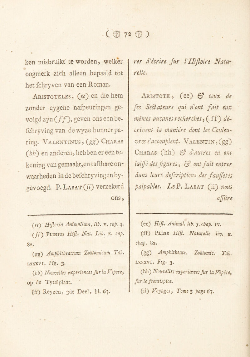 ■ C 0 7^ CB ) ken misbruikt te worden, welker oogmerk zich alleen bepaald tot het fchryven van een Roman. Aristoteles , (ee) en die hem zonder eygene nafpeuringen ge- volgd zyn ( ƒƒ ), geven ons een be- fchry ving van de wyze hunner pa- ring. Valentinus , (gg) Charas Qh') en anderen, hebben er een te- kening van gemaakt,en taflbare on- waarheden in de befchry vingen by- gevoegd. P. Labat (if) verzekerd ons, (ee^ Hijïoria Anïmalium, lih. v. cap. 4. (ƒƒ) pLTNius Hijl* Nat. Lih. s. cap. 82. (gg) Amphitheatrum Zoötomicum Tab* Lxxxvi. Fig* 3. (ibii) Nouvelles expériences far la Vipere^ op de Tytelplaat. {il) Reyzenj 3de Deel, bl. 67. rer d'écrire fur l'Htjîoire NatU'* relie. Aristote , S ceux de fes SeSfateurs qui nont fait eux mêmes aucunes recherches ff) dé- crivent la manière dont les Couleu- vres s'accouplent. Valentin, (gg) Charas Chh) 6? d'autres en ont lai fé des figures ^ ff ont fait entrer dans leurs deferiptions des faujfetés palpables. Le P. Labat (ii) nous affûre (ee) Hift. Animal, lib. 5. chap. iv» (ff) Pline Hijî. Naturelle liv* x. cbap. 82. (gg) Amphitbeatr. Zootomie. Tab. Lxxxvi. Fig. 3. (hh) Nouvelles expériences fur la Vipère^ fur le frontispice. (ii) Voyages, Tome 2 page 61*