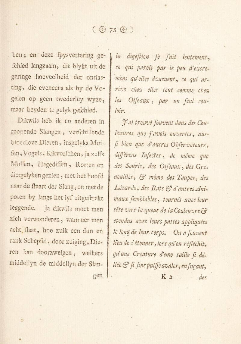 ben ; en deze fpysverteriiig ge- « fchied langzaam, dit blykt uit de geringe hoeveelheid der ontlas- ting, die eveneens als by de Vo- gelen op geen twederley wyze, maar beyden te gelyk gefchied. Dikwils heb ik en anderen in % geopende Slangen, verfchillende bloedloze Dieren, insgelyks Mui- fen, Vogels, Kikvorfchen, ja zelfs Mollen, Hagediflen , Rottenen diergelyken gezien, met het hoofd naar de Haart der Slang , en met de poten by langs het Jyf uitgeflrekt leggende. Ja dikwils moet men zich verwonderen, wanneer men acht' Haat, hoe zulk een dun en rank Schepfel, door zuiging,Die- ren kan doorzwelgen, welkers middellyn de middellyn der Slan- gen la digefiïon fe fait lentement^ ce qui par oit par le peu d'excrc- mens qu'elles évacuent ce qui ar- rive chez elles tout comme chez les Oifeaux , par un feul cou- loir. y ai trouvé fouvent dans des Cou- leuvres que favois ouvertes aus- fi bien que d'autres Ohfiervateurs^ difiérens Infietîes, de même que des Souris J des Oifieaux., des Gre^ nouilles^ Ê? même des Taupes^ des Lézards ^ des Rats êP d'autres Anu maux fiemhlahles, tournés avec leur tete vers la queue de la Couleuvre Êf étendus avec leurs pattes appliquées le long de leur corps. On a fiouvent lieu de détonner fiors quon réfléchit^ qu'une Créature d'une taille fit dé- liée êf Ji fine pui [fie avaler:, fuçant^ K û des