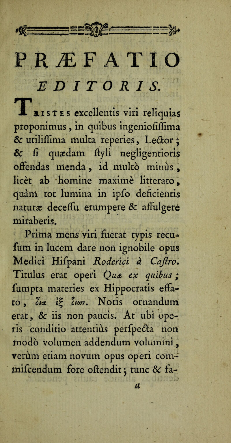 P R^F ATIO EDITORIS. *i'»rstEs excellentis viri reliquias proponimus , in quibus ingeniofiflima & utiliflima multa reperies, Ledlor j & fl quaedam ftyli negligentioris offendas nicnda, id multo minus , licet ab homine maxime litterato, quani tot lumina in ipfo deficientis naturae deceffu erumpere & affulgere miraberis. Prima mens viri fuerat typis recu- fum in lucem dare non ignobile opus Medici Hifpani Roderici d Cajlro. Titulus erat operi Qua ex quibus; fumpta materies ex Hippocratis effa- to , out om. Notis ornandum erat, & iis non paucis. At ubi ope- ris conditio attentius perfpedla non modo volumen addendum volumini, verum etiam novum opus operi com- mifcendum fore oftendit j tunc Sc fa- a