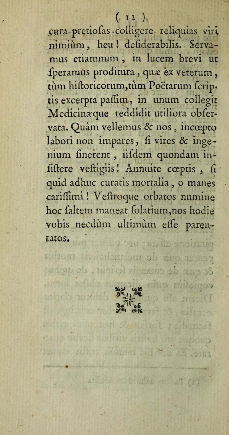 ( ) cara pretiofas-colligere relicjuias viri nimium, heu! defiderabilis. Serva- mus etiamnum , in lucem brevi ut fperaraus proditura, qua: ex veterum, tiim hifl:oricorum,tum Poetarum fcrip- tis excerpta paflim, in unum collegit Medicinaeque reddidit utiliora obfer- vata. Quam vellemus 8c nos , incoepto labori non impares, Ci vires & inge- nium linerent, iifdem quondam in- liftere veftigiis! Annuite coeptis , li quid adhuc curatis mortalia , o manes carillimi! Veftroque orbatos numine hoc faltem maneat folatium,nos hodie vobis necdum ultimum elTe paren- tatos.