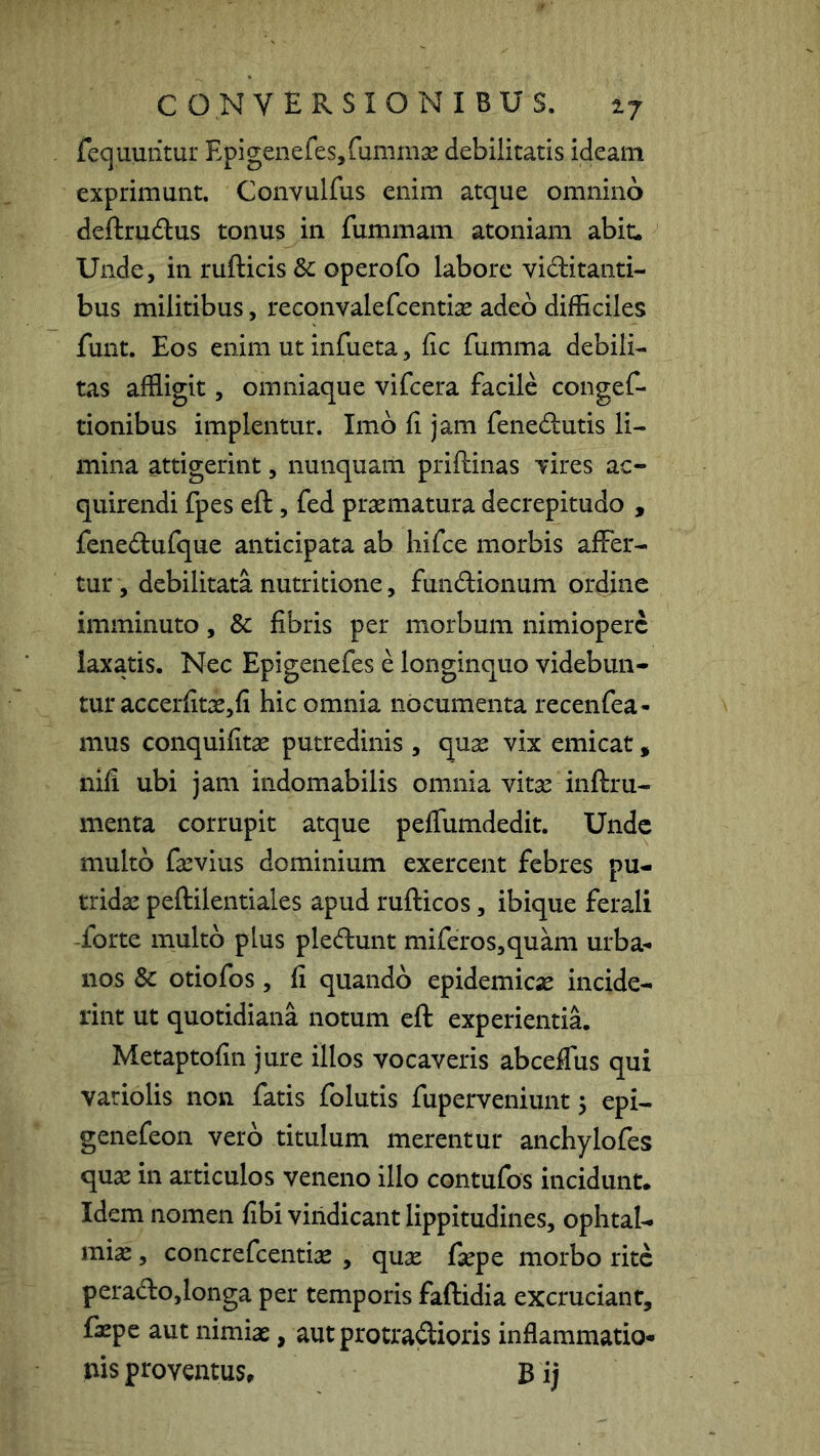 fequuiitur EpigenefeSjfummse debilitatis ideam exprimunt. Convulfus enim atque omnino deftrudus tonus in fummam atoniam abit. Unde, in rufticis 3c operofo labore viditanti- bus militibus, reconvalefcentise adeo difficiles funt. Eos enim ut infueta, fic fumma debili- tas affligit, omniaque vifcera facile congeC- tionibus implentur. Imb fi jam fenedutis li- mina attigerint, nunquam priftinas Tires ac- quirendi fpes eft, fed praematura decrepitudo , feiiedufque anticipata ab liifce morbis affer- tur , debilitata nutritione, fundionum ordine imminuto, & fibris per morbum nimiopere laxatis. Nec Epigenefes e longinquo videbun- tur accerfitae, fi hic omnia nocumenta recenfea- mus conquifitae putredinis , quae vix emicat, nifi ubi jam indomabilis omnia vitae inftru- menta corrupit atque peffumdedit. Unde multo fa^vius dominium exercent febres pu- tridae peftilentiales apud rufticos, ibique ferali -forte multo plus pledunt miferos,quani urba-» nos & otiofos, fi quando epidemicae incide- rint ut quotidiana notum efl experientia, Metaptofin jure illos vocaveris abceffus qui variolis non fatis folutis fuperveniunt 5 epi- genefeon vero titulum merentur anchylofes qu^ in articulos veneno illo contufos incidunt. Idem nomen fibi vindicant lippitudines, ophtal- mix, concrefeentise , quse faepe morbo rite perado,longa per temporis faftidia excruciant, fazpe aut nimiae, aut protradioris inflammatio- nis proventus, Bij