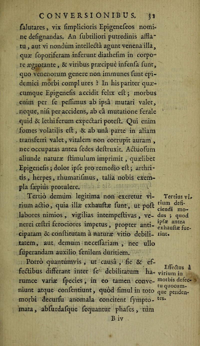 fklutares i, vix fimplicioris Epigenefeos nomi-» ne defignandas. An fubtiliori putredinis affla “ tu, aut vi nondum intelledla agunt venena illa, quae foporiferam inferunt diathefim in corpo-^ re aegrotante, & viribus praecipue infenfa funt, quo venenorum genere non immunes funt epi- demici morbi compl ures } In his pariter quae- cumque Epigenefis accidit felix eft, morbum enim per fe peffimus ab ipsa mutari valet, , neque, nih per accidens, ab ea mutatione ferale quid & lethiferum expedari poteft. Qui enim fomes volatilis eft, & ab una parte in aliam . transferri valet, vitalem non corrupit auram , nec occupatas antea fedes deftruxit. Adiuofum aliunde naturse ftimulum imprimit, quaelibet . Epigenefis 5 dolor ipfe pro remedio eft^ arthri- tis , herpes, rhumatifmus, talia nobis exem- pla faepius protulere. Tertio demiim legitima noii exeretur vi- Tertius v!^ rium adio, quia illas exhauftae funt, ut poft labores nimios , vigilias intempeftivas, ve- dus j quod nei-ei ceftri ferociores impetus, propter anti- ex*hauaTfue- cipatam 3c conftirutam a naturae vitio debili- rint- tatem, aut, demum necefiTariam , hec ullo fiiperandam auxilio fenilem duritiem. Porro quantumvis, ut causa , fic & ef- fedibus differant inter fe‘ debilitatum ha- virium in rumce variae fpecies, in eo tamen conve- ^o^bis defec- ^ munt atque conlentiunt, quod limul m toto que peiiden- morbi decurfu anomala concitent fympto- 'mata, abfurdafque fequantur phafes,'tum B iv