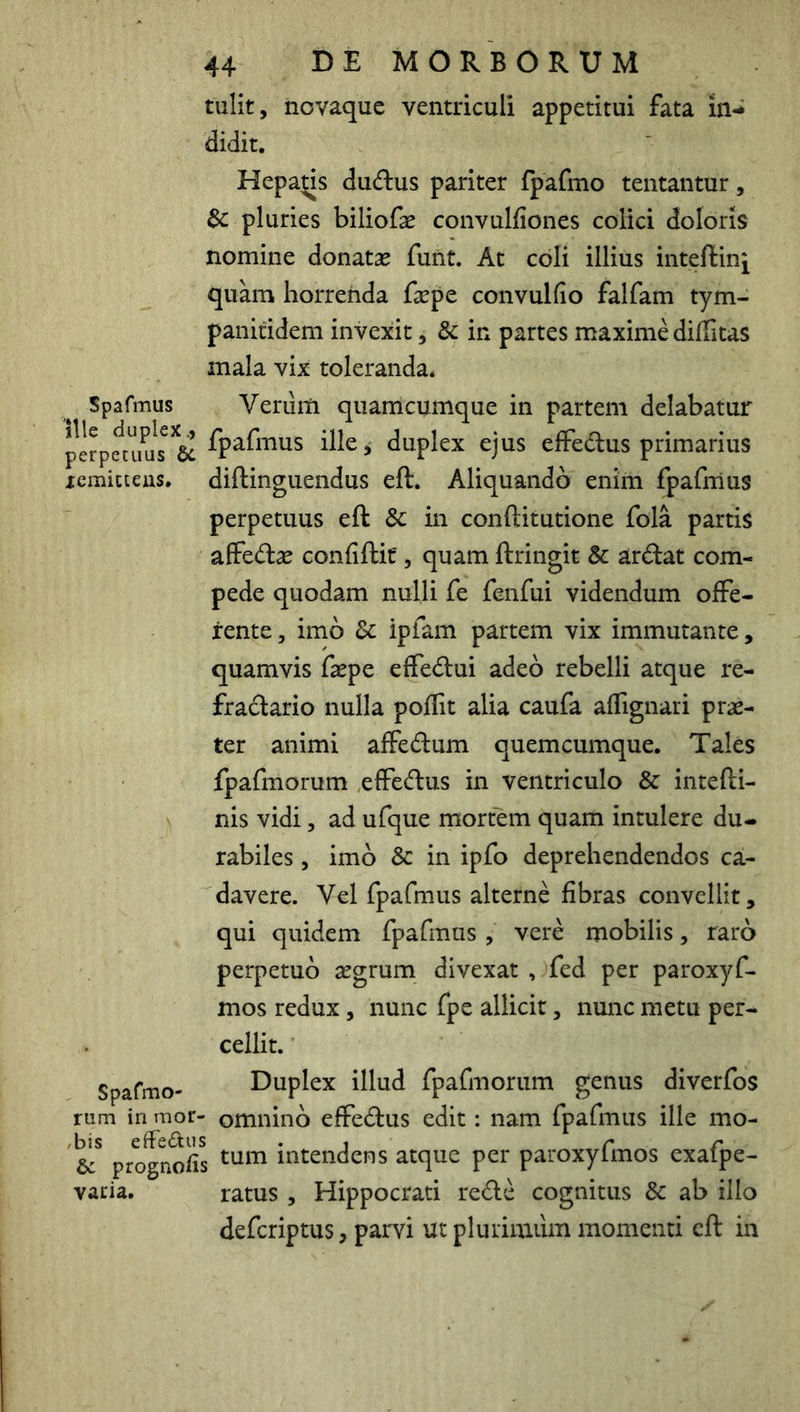 tulit, iiovaque ventriculi appetitui fata in- didit, Hepads dudus pariter fpafmo tentantur, & pluries biliofae convulfiones colici doloris nomine donatas funt. At cbli illius inteftinj quam horrenda fepe convulfio falfam tym- panitideni invexit, & in partes maxime diffitas mala vix toleranda. Spafmus Veriiiti quamcumque in partem delabatur perpaX^s^^6c > duplex ejus elFedus primarius xemicteus, diftinguendus eft. Aliquando enim fpafmus perpetuus eft Sc in conftitutione fola partis affedas confiftit, quam ftringit & ardat com- pede quodam nulli fe fenfui videndum offe- rente, imo 8c ipfam partem vix immutante, quamvis faspe effedui adeo rebelli atque re- fradario nulla poflit alia caufa affignari prae- ter animi affedum quemcumque. Tales fpafmorum effedus in ventriculo & intefti- nis vidi, ad ufque mortem quam intulere du- rabiles , imo & in ipfo deprehendendos ca- davere. Vel fpafmus alterne fibras convellit, qui quidem fpafmus , vere mobilis, raro perpetuo aegrum divexat , fed per paroxyf- mos redux, nunc fpe allicit, nunc metu per- cellit. Spafmo- Duplex illud fpafmorum genus diverfos rum in mor- omnino effedus edit: nam fpafmus ille mo- prognods intendens atque per paroxyfmos exafpe- varia, ratus , Hippocrati rede cognitus Sc ab illo defcriptus, parvi ut plurimum momenti eft in