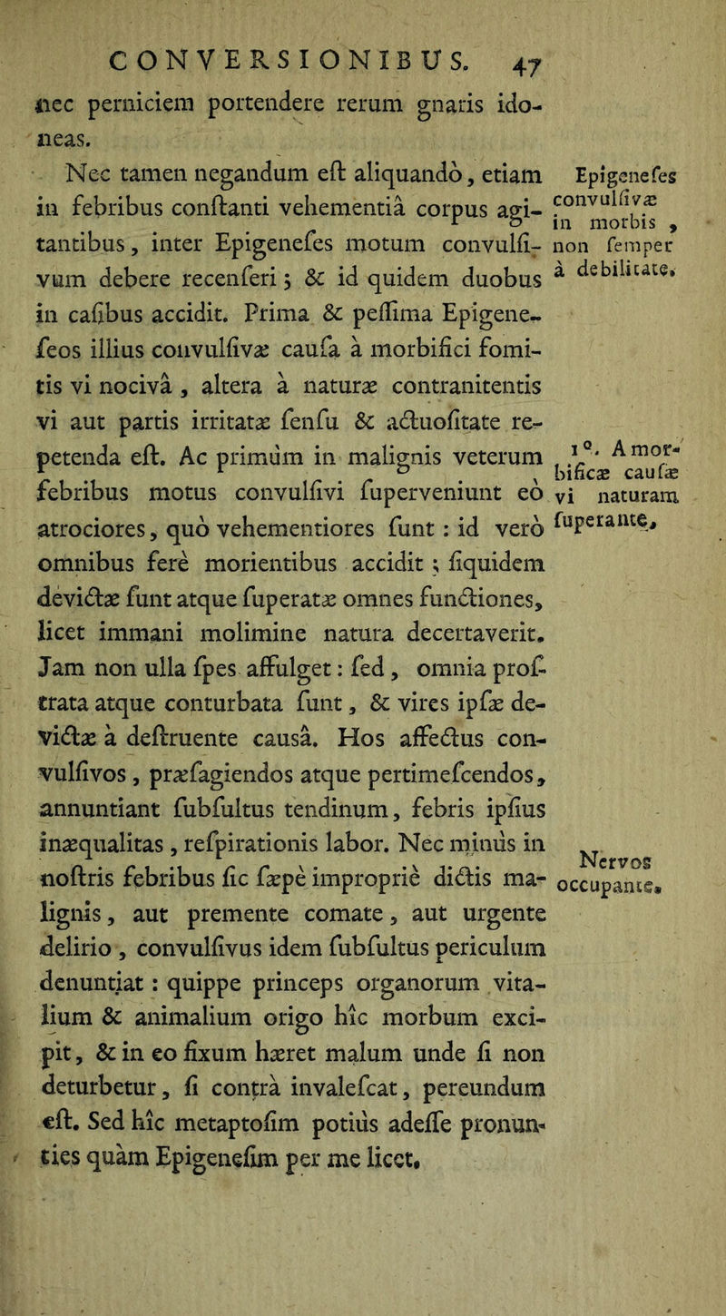 41CC perniciem portendere rerum gnaris ido- neas. Nec tamen negandum eft aliquando, etiam in febribus conftanti vehementia corpus agi- tantibus, inter Epigenefes motum convulfl- vum debere recenferi, & id quidem duobus in cafibus accidit. Prima & peflima Epigene- feos illius convulfivse caufa a morbifici fomi- tis vi nociva , altera a naturas contranitentis vi aut partis irritata: fenfu Sc aduofitate re- petenda eft. Ac primum in malignis veterum febribus motus convulfivi fup er veniunt eo atrociores, quo vehementiores funt; id vero omnibus fere morientibus accidit ; fiquidcm devidae funt atque fup erat as omnes fundiones, licet immani molimine natura decertaverit. Jam non ulla fpes affulget: fed, omnia prof. trata atque conturbata funt, & vires ipfas de- vidas a deftruente causa. Hos affedus con- vulfivos , pr^efagiendos atque pertimefcendos, annuntiant fubfultus tendinum, febris ipiius inasqualitas , refpirationis labor. Nec mimis in noftris febribus fic faspe improprie didis ma- lignis, aut premente comate, aut urgente delirio , convulfivus idem fubfultus periculum denuntiat: quippe princeps organorum vita- lium & animalium origo hic morbum exci- pit , & in eo fixum h^ret malum unde fi non deturbetur, fi contra invalefeat, pereundum eft. Sed hic metaptofim potius adeffe pronum ties quam Epigenefim per me licet* Epigenefes convul(ivs in morbis , non femper a debiiiuce» I®. A mor- bi fies caufs vi naturam fuperante. Nervos occupante*