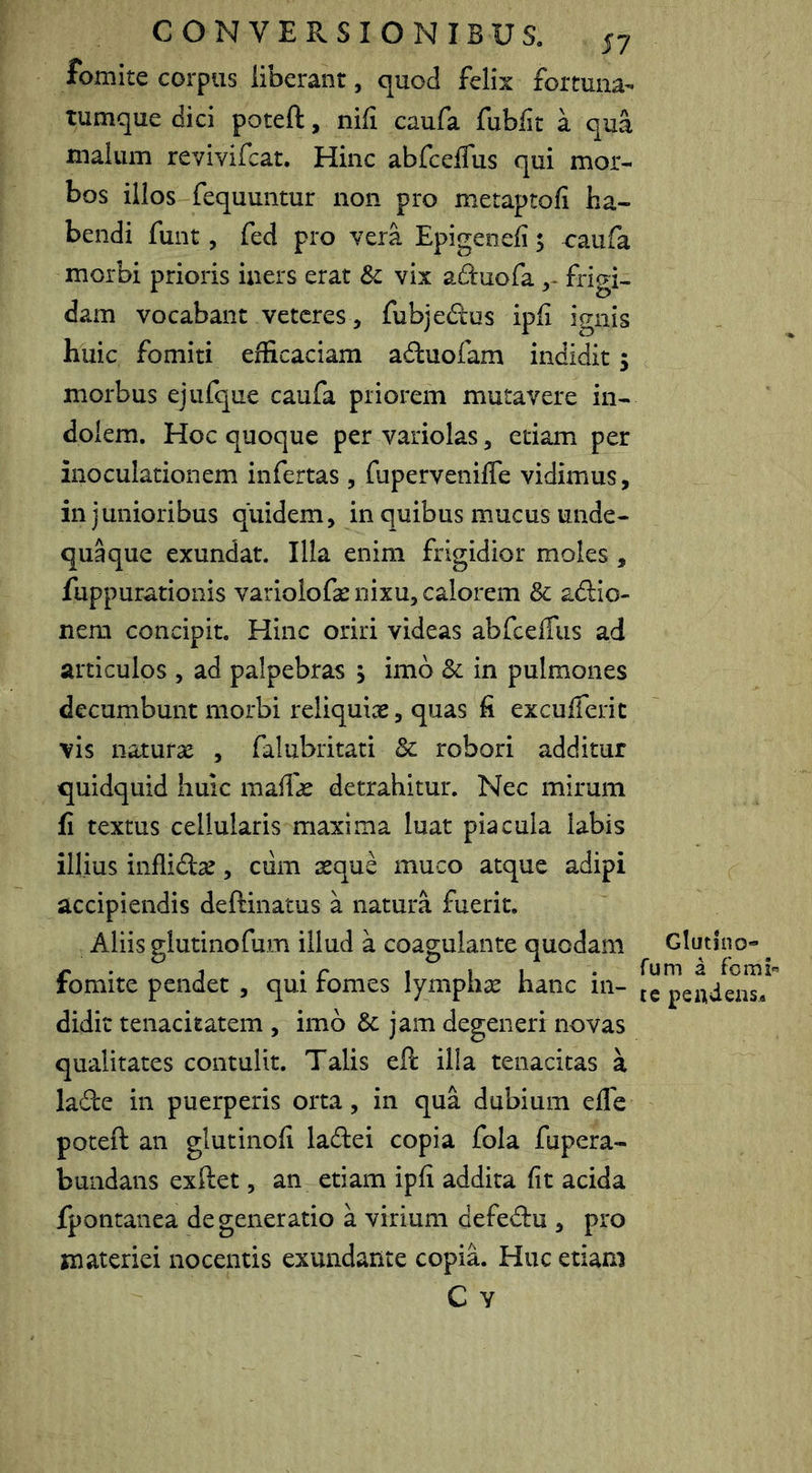 fomite corpus liberant, quod felix fortuna- tumque dici poteft, nili caufa fubflt a qua malum revivifcat. Hinc abfceffus qui mor- bos illos fequuntur non pro metaptofi ha- bendi fuiit, fed pro vera Epigenefi 5 raufa morbi prioris iners erat &c vix aduofa frigi- dam vocabant veteres , fubjedus ipfi ignis huic fomiti efficaciam aduofam indidit; morbus ejufque caufa priorem mutavere in- dolem. Hoc quoque per variolas, etiam per inoculationem infertas , fuperveniffe vidimus, in junioribus quidem, in quibus mucus unde- quaque exundat. Illa enim frigidior moles , fuppurationis variolofa: nixu, calorem & adio- nem concipit. Hinc oriri videas abfcefTus ad articulos , ad palpebras , imb 8c in pulmones decumbunt morbi reliquiae, quas fi excuiferit vis naturae , falubritati &: robori additur quidquid huic maffae detrahitur. Nec mirum fi textus cellularis maxima luat piacula labis illius inflidae, ciim seque muco atque adipi accipiendis deftinatus a natura fuerit. Aliis glutinofum illud a coagulante quodam fomite pendet , qui fomes lymphae hanc in- didit tenacitatem , imb &: jam degeneri novas qualitates contulit. Talis eft illa tenacitas a lade in puerperis orta, in qua dubium efle poteft an glutinofi ladei copia fola fupera- bundans exftet, an etiam ipfi addita fit acida fpontanea degeneratio a virium defedu , pro materiei nocentis exundante copiL Huc etiam C Y Glutino- rum a forni'’ te pe ad eas.