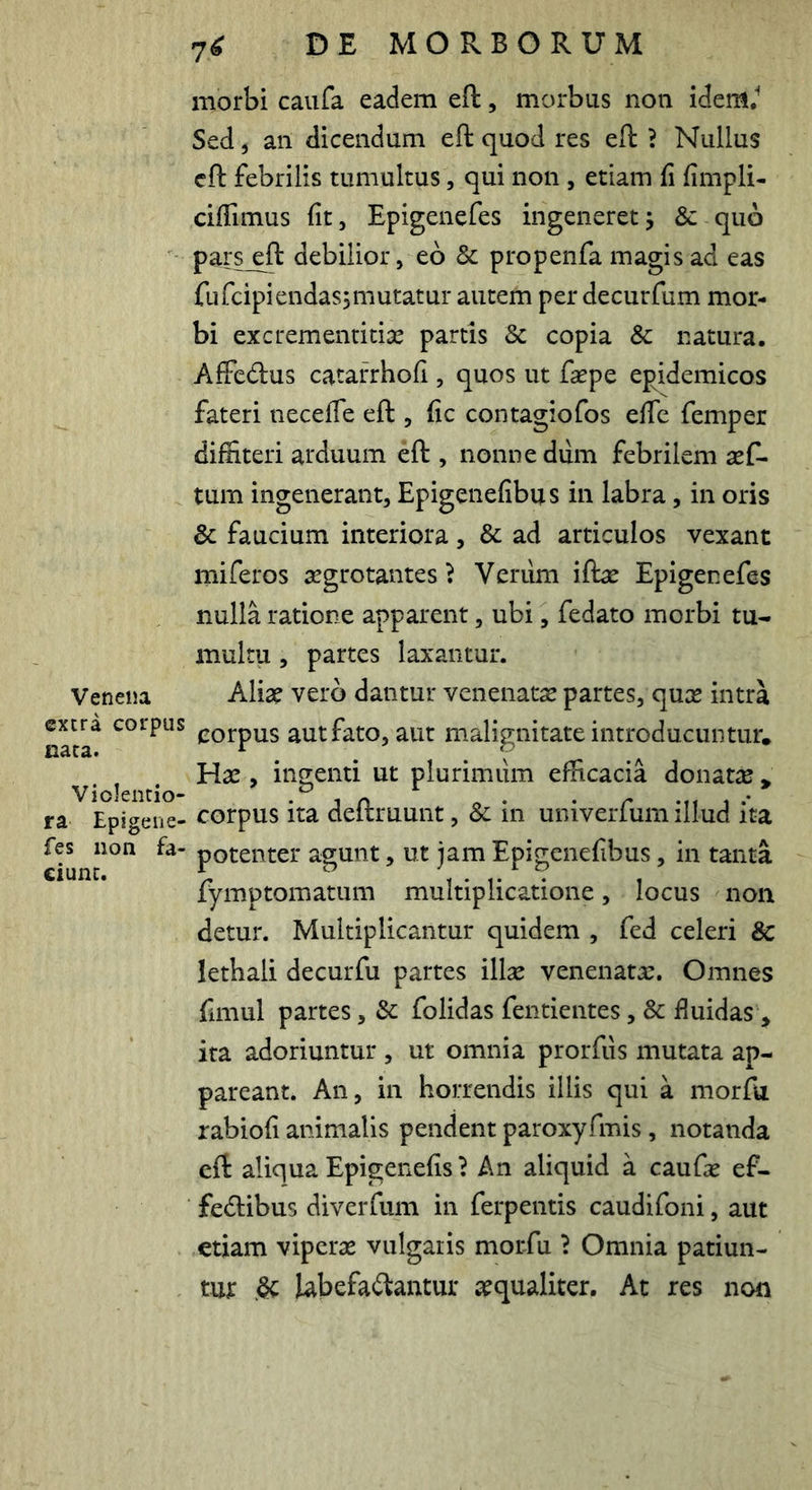 morbi caufa eadem eft, morbus non idem.^ Sed 5 an dicendum eft quod res eft ? Nullus cft febrilis tumultus, qui non , etiam fi fimpli- cifTimus fit 5 Epigenefes ingeneret j & quo pars^ft debilior, eb & propenfa magis ad eas fufcipiendasjiiiutatur autem per decurfum mor- bi excrementitia: partis & copia & natura, Affcdus cataiThofi, quos ut faepe epidemicos fateri necefle eft , fic contagiofos effe femper diffiteri arduum eft , nonne diim febrilem aeC- tum ingenerant, Epigenefibus in labra, in oris & faucium interiora, & ad articulos vexant miferos aegrotantes} Verum iftae Epigenefes nulla ratione apparent, ubi, fedato morbi tu- multu , partes laxantur. Venena Aliae vero dantur venenatae partes, quae intra n^ca^ corpus aut fato, aut malignitate introducuntur. Hae, inp;enti ut plurimum efficacia donatae * Violencio- -in „ . . r i .* ra Epigene- corpus ita deltruunt, Sc in univeiium illud ita fes iion fa- potenter agunt, ut jam Epigenefibus, in tanta fymptomatum multiplicatione, locus non detur. Multiplicantur quidem , fed celeri & lethali decurfu partes illae venenatae. Omnes fiiiiul partes, & folidas fentientes, & fluidas , ita adoriuntur , ut omnia prorfus mutata ap- pareant. An, in horrendis illis qui a morfu rabiofi animalis pendent paroxyfmis, notanda eft: aliqua Epigenefis ? An aliquid a caufae ef- fe<ftibus diverfum in ferpentis caudifoni, aut etiam viperae vulgaris morfu ? Omnia patiun- tur ^ labefactantur aequaliter. At res non