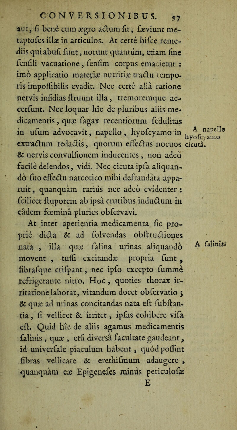 lut, fi bene cum aegro adum fir, fieviunt me- taptofes illae in articulos. At certe hifce reme- diis qui abufi funt, norunt quaiinim, etiam fine fenfili vacuatlone, fenfim corpus emacietur : imb applicatio mateviae nutritiae tradu tempo- ris impofiibilis evadit. Nec certe alia ratione nervis infidias ftruunt illa, tremoremque ac- cerfunt. Nec loquar hic de pluribus aliis me- dicamentis , quae fagax recentiorum fedulitas in ufum advocavit, iiapello, hyofcyamo in extradum redadis, quorum eiFedus nocuos cicuta. Sc nervis convulfionem inducentes, non adeo facile delendos 5 vidi. Nec cicuta ipfa aliquan- do fuo ejffedu narcotico mihi defraudata appa- ruit , quanquam rarius nec adeo evidenter : fcilicet ftuporem ab ipsa cruribus indudum in eadem foemina pluries obfervavi. At inter aperientia medicamenta fic pro- prie dida Sc ad folvendas obftrudiones nata , illa quse falina urinas aliquando ^ 1'alinis; movent , tufli excitandae propria funt, fibrafque crifpant, nec ipfo excepto fumme refrigerante nitro. Hoc, quoties thorax ir- ritatione laborat, vitandum docet obfervatio 5 Sc quse ad urinas concitandas nata eft fubftan- tia, fi vellicet Sc irritet, ipfas cohibere vifa eft. Quid hic de aliis agamus medicamentis falinis, quae, etfi diversa facultate gaudeant, id univerfale piaculum habent, quod poflint fibras vellicare Sc erethifmum adaugere , ejuanquam eas Epigeuefes mimis periculofe E