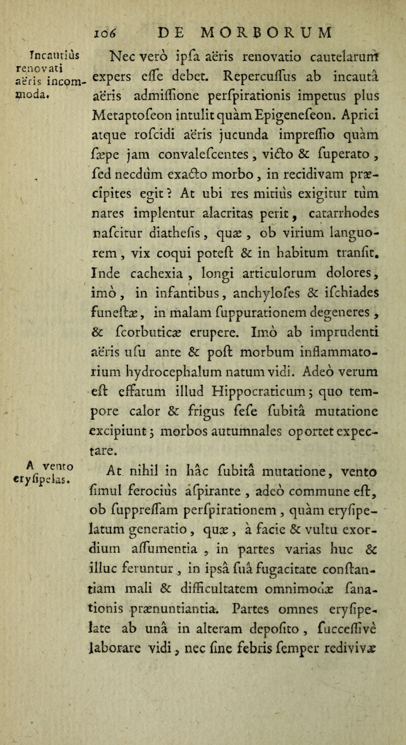 Incautius renovati aeris incom- 2aioda. A verno cryfipeias. 166 DE MORBORUM Nec vero ipfa aeris renovatio cautelarunt , expers efTe debet. ReperculTus ab incauta aeris admifTione perfpirationis impetus plus Metaptofeon intulit quam Epigenefeon. Aprici atque rofcidi aeris jucunda impreffio quam fa^pe jam convalefcentes , vido & fuperato , fed necdiim exado morbo, in recidivam prae- cipites egit} At ubi res mitius exigitur tum nares implentur alacritas perit, catarrhodes nafeitur diathefis, quae , ob virium languo- rem , vix coqui poteft & in habitum tranfit. Inde cachexia , longi articulorum dolores, imb, in infantibus, anchylofes Sc ifchiades funeftae, in malam fuppurationem degeneres , & fcorbuticae erupere. Imo ab imprudenti aeris ufu ante Sc poft morbum inflammato- rium hydrocephalum natum vidi. Adeo verum eft effatum illud Hippocraticum 5 quo tem- pore calor & frigus fefe fubita mutatione excipiunt 5 morbos autumnales oportet expcc- tare. At nihil in hac fubita mutatione, vento fimul ferocius afpirante , adeo commune eft, ob fuppreffam perfpirationem , quam eryfipe- latum generatio, qua^, a facie Sc vultu exor- dium affumentia , in partes varias huc Sc illuc feruntur , in ipsa fua fugacitate conftan- tiam mali Sc difficultatem omnimodae fana- tionis praenuntiantia. Partes omnes eryfipe- late ab una in alteram depofito , fucceffive laborare vidi, nec fine febris femper redivivae