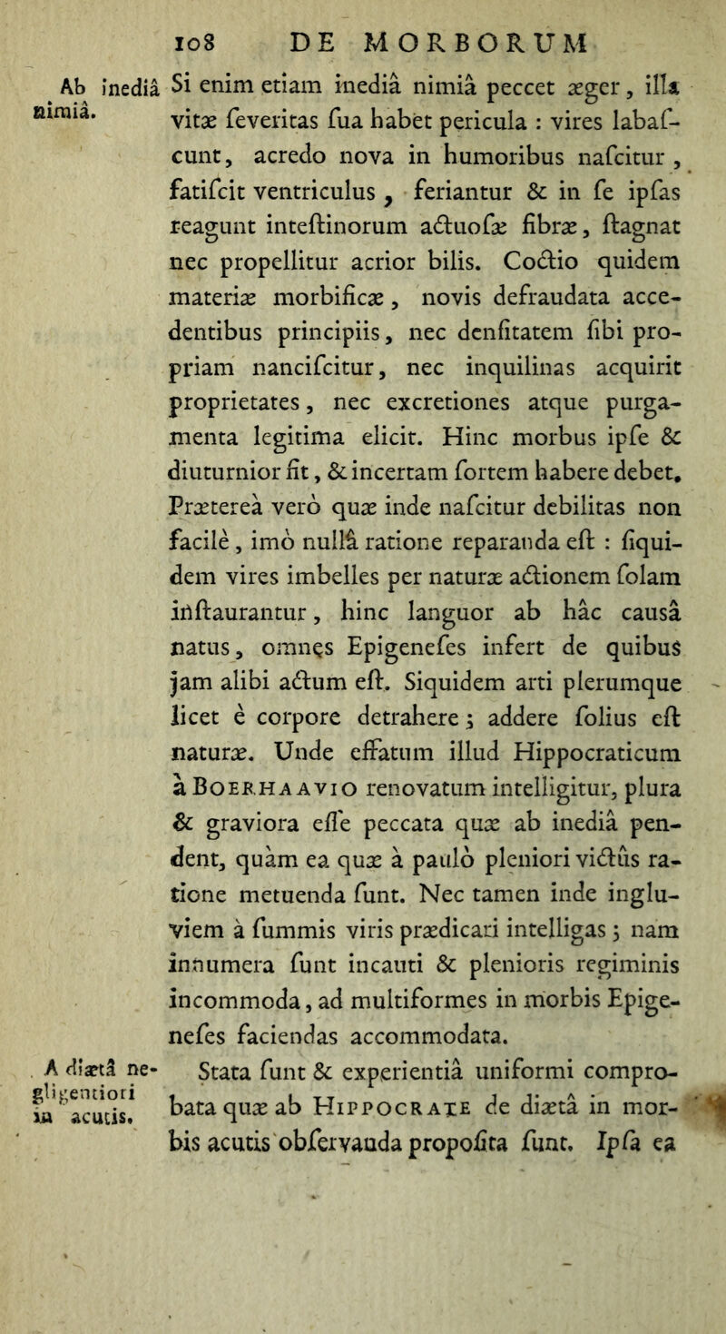 Ab inedia Si enim etiam inedia nimia peccet aeger, ilU niinia. feveritas fua habet pericula : vires labaf- cunt, acredo nova in humoribus nafcitur , fatifcit ventriculus , feriantur & in fe ipfas reagunt inteftinorum aduofae fibrae, ftagnat nec propellitur acrior bilis. Codio quidem materiae morbificae, novis defraudata acce- dentibus principiis, nec dcnfitatem fibi pro- priam nancifcitur, nec inquilinas acquirit proprietates, nec excretiones atque purga- menta legitima elicit. Hinc morbus ipfe & diuturnior fit, & incertam fortem habere debet. Praeterea vero quae inde nafcitur debilitas non facile, imb nulli ratione reparanda eft : fiqui- dem vires imbelles per naturae ablionem folam irtftaurantur, hinc languor ab hac causa natus, omn^s Epigenefes infert de quibus jam alibi adlum eft. Siquidem arti plerumque licet e corpore detrahere; addere folius eft naturae. Unde efFatnm illud Hippocraticum aBoERHAAvio renovatum intelligitur, plura & graviora efle peccata qux ab inedia pen- dent, quam ea quse a paulo pleniori vidus ra- tione metuenda funt. Nec tamen inde inglu- viem a fummis viris praedicari intelligas; nam innumera funt incauti & plenioris regiminis incommoda, ad multiformes in morbis Epige- nefes faciendas accommodata. A dfaptl ne- Stata funt & experientia uniformi compro- bataquxab Hippocraxe de diaeta in mor- bis acutis obfervauda propofita funt. Ipfa ea